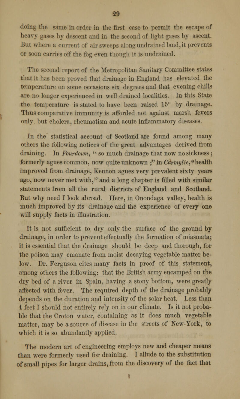 doing the same in order in the first case to permit the escape of heavy gases by descent and in the second of light gases by ascent. But where a current of air sweeps along undrained land, it prevents or soon carries off the fog even though it is undrained. The second report of the Metropolitan Sanitary Committee states that it has been proved that drainage in England has elevated the temperature on some occasions six degrees and that evening chills are no longer experienced in well drained localities. In this State the temperature is stated to have been raised 15° by drainage. Thus comparative immunity is afforded not against marsh fevers only but cholera, rheumatism and acute inflammatory diseases. In the statistical account of Scotland are found among many others the following notices of the great advantages derived from draining. In Fourdown, u so much drainage that now no sickness ; formerly agues common, now quite unknown ; in Carmylie, health improved from drainage, Kennon agues very prevalent sixty years ago, now never met with, and a long chapter is filled with similar statements from all the rural districts of England and Scotland. But why need I look abroad. Here, in Onondaga valley, health is much improved by its drainage and the experience of every one will supply facts in illustration. It is not sufficient to dry only the surface of the ground by drainage, in order to prevent effectually the formation of miasmata; it is essential that the drainage should be deep and thorough, for the poison may emanate from moist decaying vegetable matter be- low. Dr. Ferguson cites many facts in proof of this statement, among others the following: that the British army encamped on the dry bed of a river in Spain, having a stony bottom, were greatly affected with fever. The required depth of the drainage probably depends on the duration and intensity of the solar heat. Less than 4 feet I should not entirely rely on in our climate. Is it not proba- ble that the Croton water, containing as it does much vegetable matter, may be a source of discn?e in the streets of New-York, to which it is so abundantly applied. The modern art of engineering employs new and cheaper means than were formerly used for draining. I allude to the substitution of small pipes for larger drains, from the discovery of the fact that