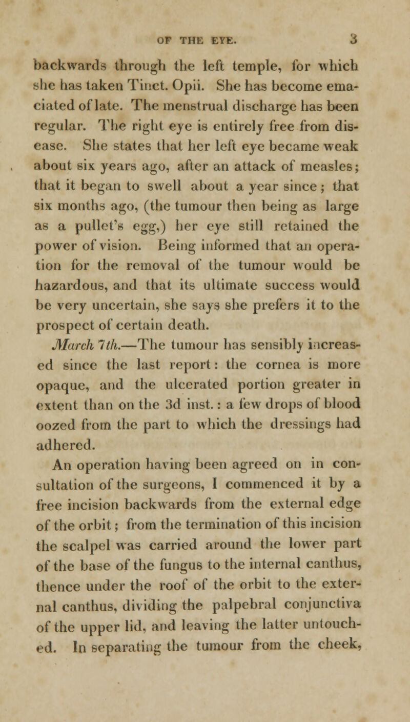 backwards through the left temple, for which she has taken Tinct. Opii. She has become ema- ciated of late. The menstrual discharge has been regular. The right eye is entirely free from dis- ease. She states that her left eye became weak about six years ago, after an attack of measles; that it began to swell about a year since; that six months ago, (the tumour then being as large as a pullefs egg,) her eye still retained the power of vision. Being informed that an opera- tion for the removal of the tumour would be hazardous, and that its ultimate success would be very uncertain, she says she prefers it to the prospect of certain death. March 1th.—The tumour has sensibly increas- ed since the last report: the cornea is more opaque, and the ulcerated portion greater in extent than on the M\ inst.: a lew drops of blood oozed from the part to which the dressings had adhered. An operation having been agreed on in con- sultation of the surgeons, 1 commenced it by a free incision backwards from the external edge of the orbit; from the termination of this incision the scalpel was carried around the lower part of the base of the fungus to the internal canthus, thence under the roof of the orbit to the exter- nal canthus, dividing the palpebral conjunctiva of the upper lid, and leaving the latter untouch- ed. In separating the tumour from the cheek,