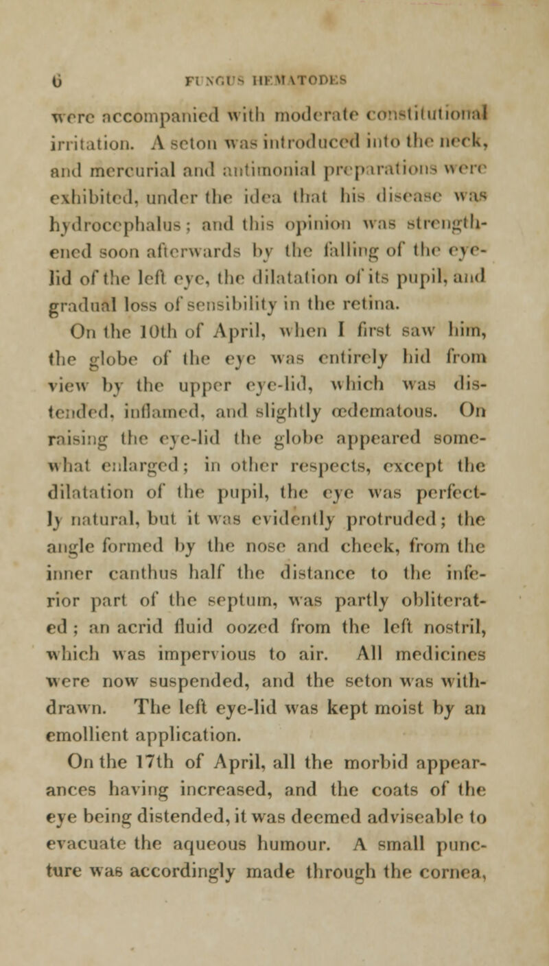 o were accompanied with moderate constitutional irritation. A Beton Was introduced into the neck, and mercurial and antimonial preparations were exhibited, under the idea thai hi> disease was hydrocephalus; and this opinion waB strength- ened soon afterwards by the falling of the eye- lid of the lHt eye, the dilatation of its pupil; and gradual lo>s of sensibility in the retina. On the IOth of April, when I first saw him, the globe of the eye as entirely hid from view bv the upper eye-lid, which was dis- ed, inflamed, and Blightly oedematous. On raisi:;i,r the eye-lid the globe appeared some- what enlarged; in other respects, except the dilatation of the pupil, the eye was perfect- ly natural, but it was evidently protruded; the angle formed by the nose and cheek, from the inner canthns half the distance to the infe- rior part of the septum, was partly obliterat- ed ; an acrid fluid oozed from the left nostril, which was impervious to air. All medicines were now suspended, and the seton was with- drawn. The left eye-lid was kept moist by an emollient application. On the 17th of April, all the morbid appear- ances having increased, and the coats of the eye being distended, it was deemed adviseable to evacuate the aqueous humour. A small punc- ture was accordingly made through the cornea,