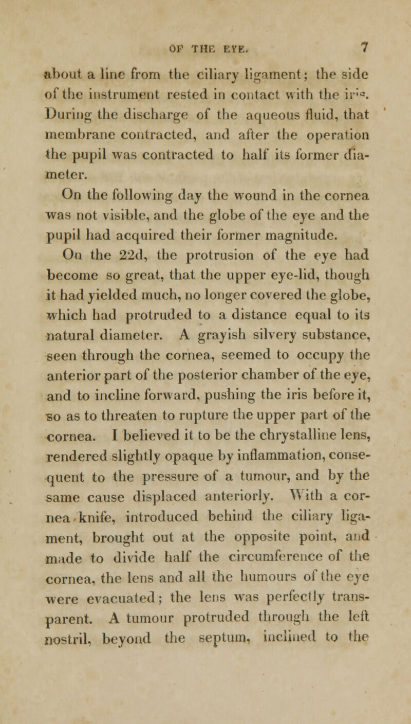 about a line from the ciliary ligament; the side of the instrument rested in contact with the ir:a. During the diseharge of the aqueous fluid, that membrane contracted, and after the operation the pupil was contracted to half its former dia- meter. On the following day the wound in the cornea was not visible, and the globe of the eye and the pupil had acquired their former magnitude. On the 22d, the protrusion of the eye had become so great, that the upper eye-lid, though it had yielded much, no longer covered the globe, which had protruded to a distance equal to its natural diameter. A grayish silvery substance, seen through the cornea, seemed to occupy the anterior part of the posterior chamber of the eye, and to incline forward, pushing the iris before it, so as to threaten to rupture the upper part of the cornea. I believed it to be the chrystalline lens, rendered slightly opaque by inflammation, conse- quent to the pressure of a tumour, and by the same cause displaced anteriorly. With a cor- nea knife, introduced behind the ciliary liga- ment, brought out at the opposite point, afid made to divide half the circumference of the cornea, the lens and all the humours of the eye were evacuated; the lens was perfectly trans- parent. A tumour protruded through the left nostril, beyond the septum, inclined to the
