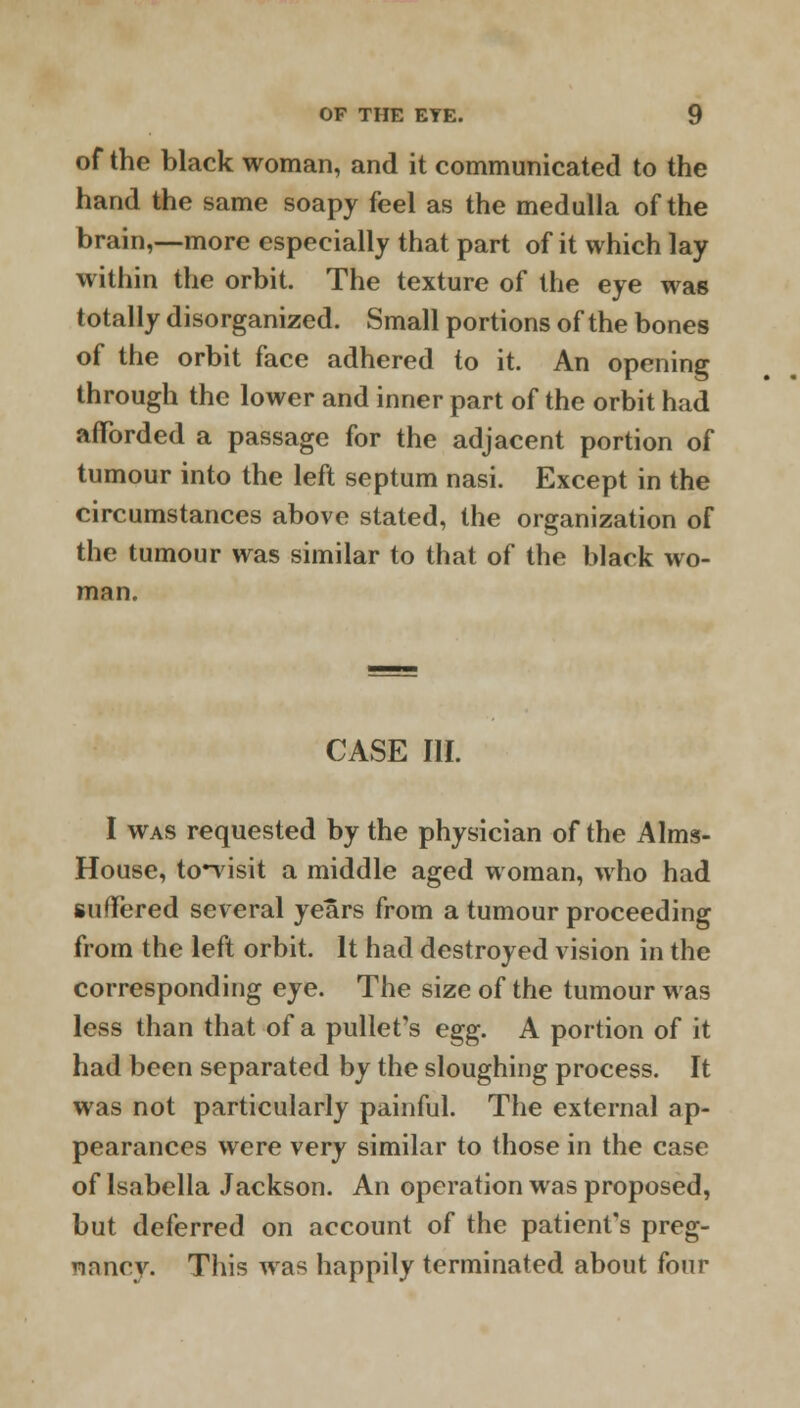 of the black woman, and it communicated to the hand the same soapy feel as the medulla of the brain,—more especially that part of it which lay within the orbit. The texture of the eye was totally disorganized. Small portions of the bones of the orbit face adhered to it. An opening through the lower and inner part of the orbit had afforded a passage for the adjacent portion of tumour into the left septum nasi. Except in the circumstances above stated, the organization of the tumour was similar to that of the black wo- man. CASE III. I was requested by the physician of the Aims- House, to-visit a middle aged woman, who had suffered several years from a tumour proceeding from the left orbit. It had destroyed vision in the corresponding eye. The size of the tumour was less than that of a pullet's e^g. A portion of it had been separated by the sloughing process. It was not particularly painful. The external ap- pearances were very similar to those in the case of Isabella Jackson. An operation was proposed, but deferred on account of the patient's preg- nancy. This was happily terminated about four