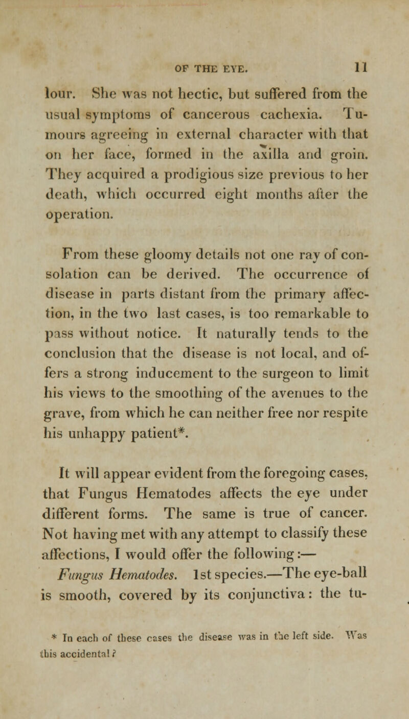 lour. She was not hectic, but suffered from the usual symptoms of cancerous cachexia. Tu- mours agreeing in external character with that on her face, formed in the axilla and groin. They acquired a prodigious size previous to her death, which occurred eight months after the operation. From these gloomy details not one ray of con- solation can be derived. The occurrence of disease in parts distant from the primary affec- tion, in the two last cases, is too remarkable to piss without notice. It naturally tends to the conclusion that the disease is not local, and of- fers a strong inducement to the surgeon to limit his views to the smoothing of the avenues to the grave, from which he can neither free nor respite his unhappy patient*. It will appear evident from the foregoing cases, that Fungus Hematodes affects the eye under different forms. The same is true of cancer. Not having met with any attempt to classify these affections, I would offer the following:— Fungus Hematodes. 1st species.—The eye-ball is smooth, covered by its conjunctiva: the tu- * In each of these rases the disease was in the left side. Was ibis accidentn! ?