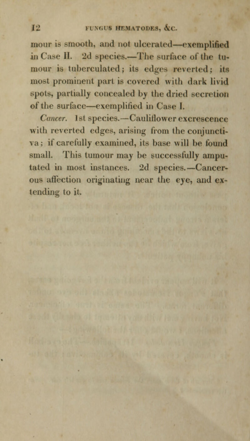 [1 I l \».i s REM ITOM8, Ua bout is smooth, and not ulcerated—exemplified hi Case II. -d Bpecies.—The surface of the tu- mour is tuhereulated; it- edges reverted; it-; most prominent part is covered irith dark livid spots, partialis concealed by the dried Becretiorj of the surface—exemplified in (use I. Cancer. Ib( species.—Cauliilowerexcrescence with reverted edges, arising from the conjuncti- va j if carefully examined, its base will be found small. Tliis tumour maj be successfully ampu- tated in most instaners. Jd species.—Cancer- OUB atlection originating near tlie eye, and ex- tending to it.