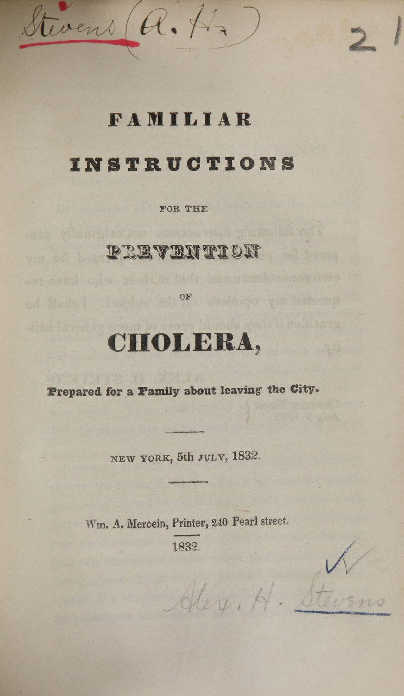 a. A1 FAmiLIAR INSTRUCTIONS FOR THE i&T^aT:sa^3©ir OP CHOLERA, Prepared for a Tamily about leaving' the City. NEW YORK, 5th JULY, 1832. VVm. A. Mercein, Printer, 240 Pearl street. 1832 U<