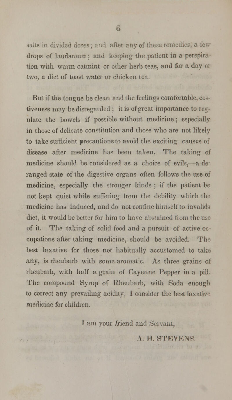 salts in divided doses; and after any of these remcdiesj a lew drops of laudanum ; and keeping the patient in a perspira tion with warm catmint or other herb teas, and for a day or two, a diet of toast water or chicken tea. But if the tongue be clean and the feelings comfortable, cos- tiveness may be disregarded ; it is of great importance to reg- ulate the bowels if possible without medicine; especially in those of delicate constitution and those who are not likely to take sufficient precautions to avoid the exciting causes of disease after medicine has been taken. The taking of medicine should be considered as a choice of evils,—a de' ranged state of the digestive organs often follows the use of medicine, especially the stronger kinds ; if the patient be not kept quiet while suffering from the debility which the medicine has induced, and do not confine himself to invalids diet, it would be better for him to have abstained from the use of it. The taking of solid food and a pursuit of active oc- cupations after taking medicine, shoukl be avoided. The best laxative for those not habitually accustomed to take any, is rheubarb with some aromatic. As three grains of rheubarb, with half a grain of Cayenne Pepper in a pill. The compound Syrup of Rheubarb, with Soda enough to correct any prevailing acidity, I consider the best laxative medicine for children. I am your Ariend and Servant, A. H. STEVEN^^