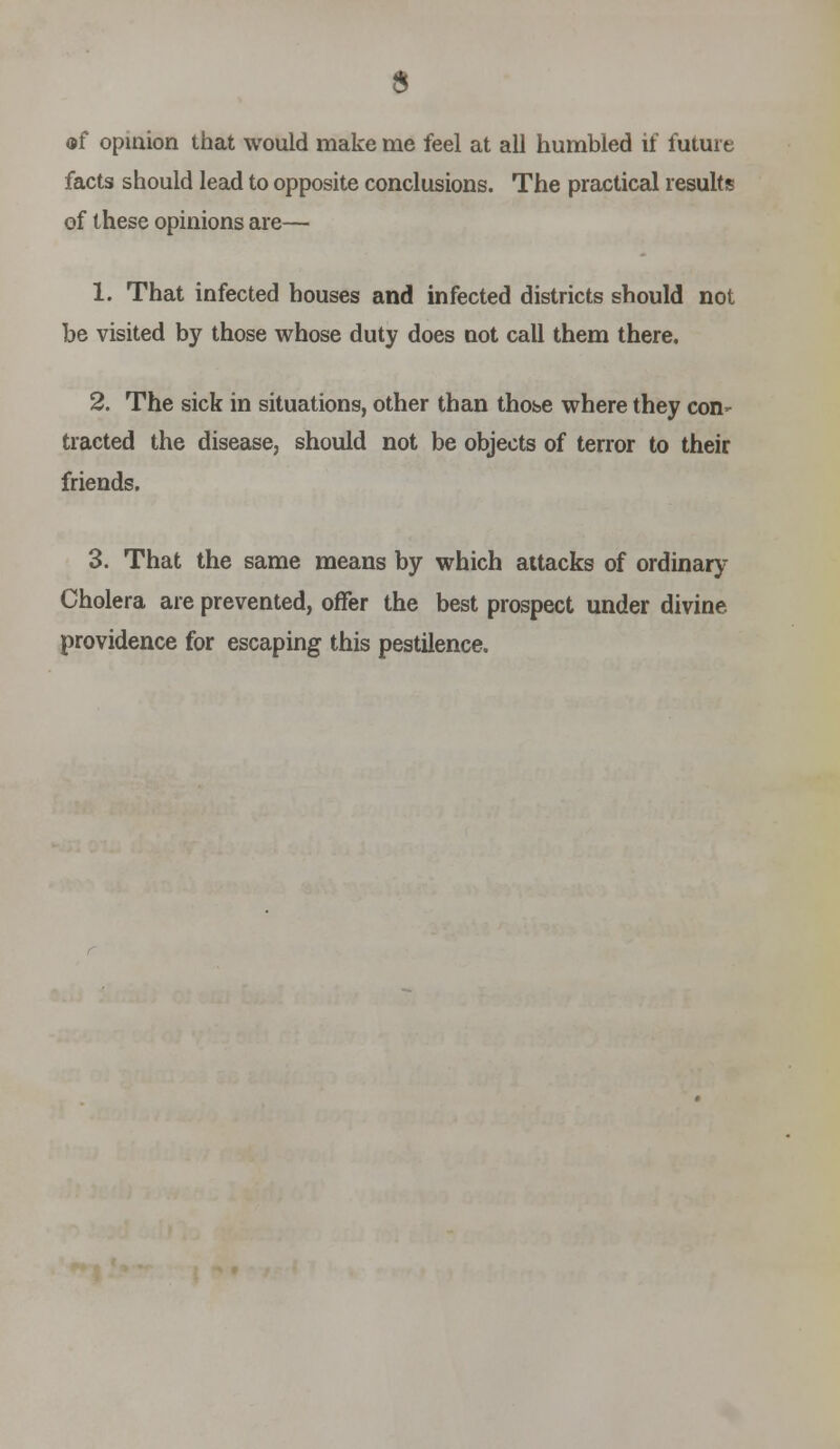 s of opiaion that would make me feel at all humbled if future facts should lead to opposite conclusions. The practical results of these opinions are— 1. That infected houses and infected districts should not be visited by those whose duty does not call them there, 2. The sick in situations, other than thoise where they coH' traded the disease, should not be objects of terror to their friends. 3. That the same means by which attacks of ordinary Cholera are prevented, offer the best prospect under divine providence for escaping this pestilence.