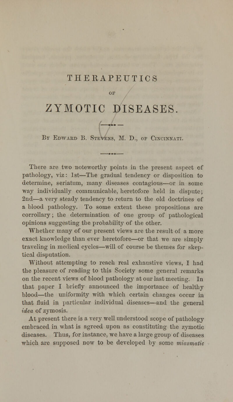 THERAPEUTICS ZYMOTIC DISEASES By Edward B. Stevens, M. D., of Cincinnati. There are two noteworthy points in the present aspect of pathology, viz: 1st—The gradual tendency or disposition to determine, seriatum, many diseases contagious—or in some way individually communicable, heretofore held in dispute; 2nd—a very steady tendency to return to the old doctrines of a blood pathology. To some extent these propositions are corrollary; the determination of one group of pathological opinions suggesting the probability of the other. Whether many of our present views are the result of a more exact knowledge than ever heretofore—or that we are simply traveling in medical cycles—will of course be themes for skep- tical disputation. Without attempting to reach real exhaustive views, I had the pleasure of reading to this Society some general remarks on the recent views of blood pathology at our last meeting. In that paper I briefly announced the importance of healthy blood—the uniformity with which certain changes occur in that fluid in particular individual diseases—and the general idea of zymosis. At present there is a very well understood scope of pathology embraced in what is agreed upon as constituting the zymotic diseases. Thus, for instance, we have a large group of diseases which are supposed now to be developed by some miasmatic