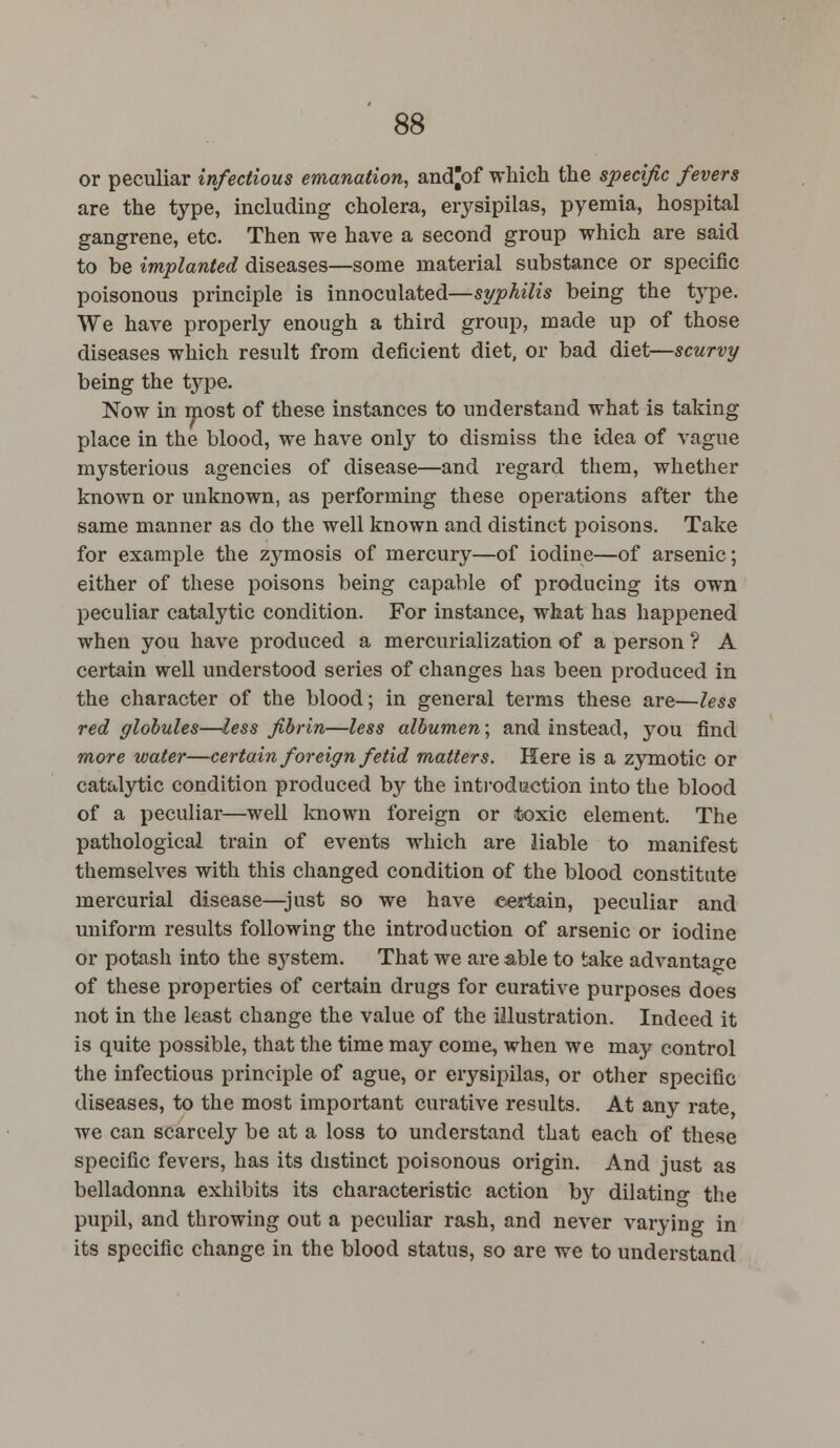 or peculiar infectious emanation, and^of which the specific fevers are the type, including cholera, erysipilas, pyemia, hospital gangrene, etc. Then we have a second group which are said to be implanted diseases—some material substance or specific poisonous principle is innoculated—syphilis being the type. We have properly enough a third group, made up of those diseases which result from deficient diet, or bad diet—scurvy being the type. Now in most of these instances to understand what is taking place in the blood, we have only to dismiss the idea of vague mysterious agencies of disease—and regard them, whether known or unknown, as performing these operations after the same manner as do the well known and distinct poisons. Take for example the zymosis of mercury—of iodine—of arsenic; either of these poisons being capable of producing its own peculiar catalytic condition. For instance, what has happened when you have produced a mercurialization of a person ? A certain well understood series of changes has been produced in the character of the blood; in general terms these are—less red globules—less fibrin—less albumen; and instead, you find more water—certain foreign fetid matters. Here is a zymotic or catalytic condition produced by the introduction into the blood of a peculiar—well known foreign or toxic element. The pathological train of events which are liable to manifest themselves with this changed condition of the blood constitute mercurial disease—just so we have certain, peculiar and uniform results following the introd uction of arsenic or iodine or potash into the system. That we are able to take advantage of these properties of certain drugs for eurative purposes does not in the least change the value of the illustration. Indeed it is quite possible, that the time may come, when we may control the infectious principle of ague, or erysipilas, or other specific diseases, to the most important curative results. At any rate we can scarcely be at a loss to understand that each of these specific fevers, has its distinct poisonous origin. And just as belladonna exhibits its characteristic action by dilating the pupil, and throwing out a peculiar rash, and never varying in its specific change in the blood status, so are we to understand