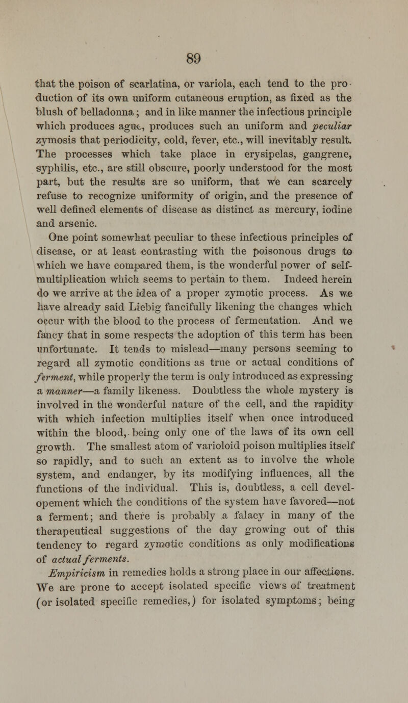 that the poison of scarlatina, or variola, each tend to the pro duction of its own uniform cutaneous eruption, as fixed as the blush of belladonna; and in like manner the infectious principle which produces ague, produces such an uniform and peculiar zymosis that periodicity, cold, fever, etc., will inevitably result. The processes which take place in erysipelas, gangrene, syphilis, etc., are still obscure, poorly understood for the most part, but the results are so uniform, that we can scarcely refuse to recognize uniformity of origin, and the presence of well defined elements of disease as distinct as mercury, iodine and arsenic. One point somewhat peculiar to these infectious principles of disease, or at least contrasting with the poisonous drugs to which we have compared them, is the wonderful power of self- multiplication which seems to pertain to them. Indeed herein do we arrive at the idea of a proper zymotic process. As we have already said Liebig fancifully likening the changes which occur with the blood to the process of fermentation. And we fancy that in some respects the adoption of this term has been unfortunate. It tends to mislead—many persons seeming to regard all zymotic conditions as true or actual conditions of ferment, while properly the term is only introduced as expressing a manner—a family likeness. Doubtless the whole mystery is involved in the wonderful nature of the cell, and the rapidity with which infection multiplies itself when once introduced within the blood,, being only one of the laws of its own cell growth. The smallest atom of varioloid poison multiplies itself so rapidly, and to such an extent as to involve the whole system, and endanger, by its modifying influences, all the functions of the individual. This is, doubtless, a cell devel- opement which the conditions of the system have favored—not a ferment; and there is probably a falacy in many of the therapeutical suggestions of the day growing out of this tendency to regard zymotic conditions as only modifications of actual ferments. Empiricism in remedies holds a strong place in our affections. We are prone to accept isolated specific views of treatment (or isolated specific remedies,) for isolated symptoms; being