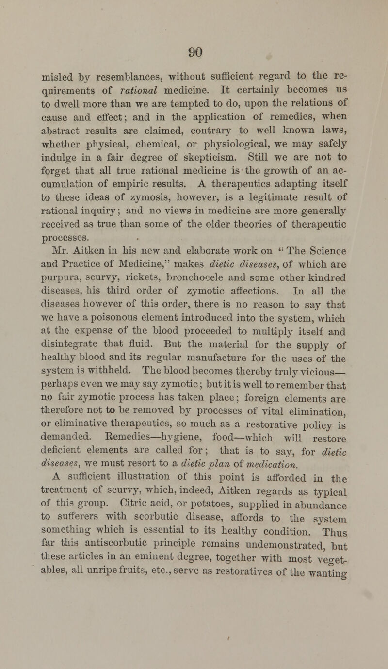 misled by resemblances, without sufficient regard to the re- quirements of rational medicine. It certainly becomes us to dwell more than we are tempted to do, upon the relations of cause and effect; and in the application of remedies, when abstract results are claimed, contrary to well known laws, whether physical, chemical, or physiological, we may safely indulge in a fair degree of skepticism. Still we are not to forget that all true rational medicine is the growth of an ac- cumulation of empiric results. A therapeutics adapting itself to these ideas of zymosis, however, is a legitimate result of rational inquiry; and no views in medicine are more generally received as true than some of the older theories of therapeutic processes. Mr. Aitken in his new and elaborate work on  The Science and Practice of Medicine, makes dietic diseases, of which are purpura, scurvy, rickets, bronchocele and some other kindred diseases, his third order of zymotic affections. In all the diseases however of this order, there is no reason to say that we have a poisonous element introduced into the system, which at the expense of the blood proceeded to multiply itself and disintegrate that fluid. But the material for the supply of healthy blood and its regular manufacture for the uses of the system is withheld. The blood becomes thereby truly vicious— perhaps even we may say zymotic; but it is well to remember that no fair zymotic process has taken place; foreign elements are therefore not to be removed by processes of vital elimination, or eliminative therapeutics, so much as a restorative policy is demanded. Remedies—hygiene, food—which will restore deficient elements are called for; that is to say, for dietic diseases, we must resort to a dietic plan of medication. A sufficient illustration of this point is afforded in the treatment of scurvy, which, indeed, Aitken regards as typical of this group. Citric acid, or potatoes, supplied in abundance to sufferers with scorbutic disease, affords to the system something which is essential to its healthy condition. Thus far this antiscorbutic principle remains undemonstrated, but these articles in an eminent degree, together with most veget- ables, all unripe fruits, etc., serve as restoratives of the wanting