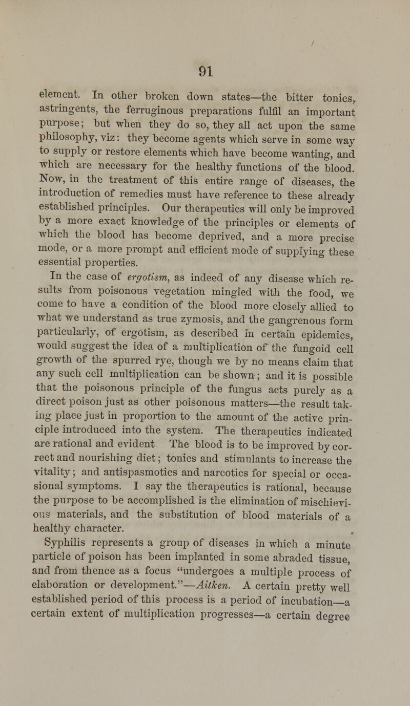 element. In other broken down states—the bitter tonicsr astringents, the ferruginous preparations fulfil an important purpose; but when they do so, they all act upon the same philosophy, viz: they become agents which serve in some way to supply or restore elements which have become wanting, and which are necessary for the healthy functions of the blood. Now, in the treatment of this entire range of diseases, the introduction of remedies must have reference to these already established principles. Our therapeutics will only be improved by a more exact knowledge of the principles or elements of which the blood has become deprived, and a more precise mode, or a more prompt and efficient mode of supplying these essential properties. In the case of ergotism, as indeed of any disease which re- sults from poisonous vegetation mingled with the food, we come to have a condition of the blood more closely allied to what we understand as true zymosis, and the gangrenous form particularly, of ergotism, as described in certain epidemics, would suggest the idea of a multiplication of the fungoid cell growth of the spurred rye, though we by no means claim that any such cell multiplication can be shown-; and it is possible that the poisonous principle of the fungus acts purely as a direct poison just as other poisonous matters—the result tak- ing place just in proportion to the amount of the active prin- ciple introduced into the system. The therapeutics indicated are rational and evident The blood is to be improved by cor- rect and nourishing diet; tonics and stimulants to increase the vitality; and antispasmotics and narcotics for special or occa- sional symptoms. I say the therapeutics is rational, because the purpose to be accomplished is the elimination of mischievi- ous materials, and the substitution of blood materials of a healthy character. Syphilis represents a group of diseases in which a minute particle of poison has been implanted in some abraded tissue and from thence as a focus undergoes a multiple process of elaboration or development.—Aitken. A certain pretty well established period of this process is a period of incubation a certain extent of multiplication progresses—a certain degree