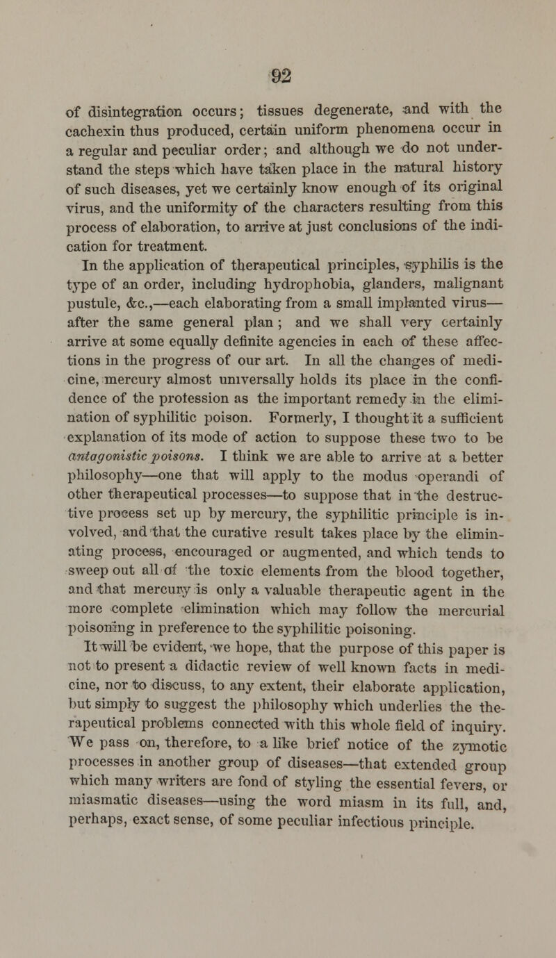 of disintegration occurs; tissues degenerate, and with the cachexin thus produced, certain uniform phenomena occur in a regular and peculiar order; and although we do not under- stand the steps which have taken place in the natural history of such diseases, yet we certainly know enough of its original virus, and the uniformity of the characters resulting from this process of elaboration, to arrive at just conclusions of the indi- cation for treatment. In the application of therapeutical principles, -syphilis is the type of an order, including hydrophobia, glanders, malignant pustule, <fec,—each elaborating from a small implanted virus— after the same general plan ; and we shall very certainly arrive at some equally definite agencies in each of these affec- tions in the progress of our art. In all the changes of medi- cine, mercury almost universally holds its place in the confi- dence of the profession as the important remedy ki the elimi- nation of syphilitic poison. Formerly, I thought it a sufficient explanation of its mode of action to suppose these two to be antagonistic poisons. I think we are able to arrive at a better philosophy—one that will apply to the modus operandi of other therapeutical processes—to suppose that in the destruc- tive process set up by mercury, the syphilitic principle is in- volved, and that the curative result takes place by the elimin- ating process, encouraged or augmented, and which tends to sweep out all of the toxic elements from the blood together, and that mercury is only a valuable therapeutic agent in the more complete elimination which may follow the mercurial poisoning in preference to the syphilitic poisoning. It will be evident, we hope, that the purpose of this paper is not to present a didactic review of well known, facts in medi- cine, nor to discuss, to any extent, their elaborate application, but simply to suggest the philosophy which underlies the the- rapeutical problems connected with this whole field of inquiry. We pass on, therefore, to a like brief notice of the zymotic processes in another group of diseases—that extended group which many writers are fond of styling the essential fevers, or miasmatic diseases—using the word miasm in its full, and, perhaps, exact sense, of some peculiar infectious principle.