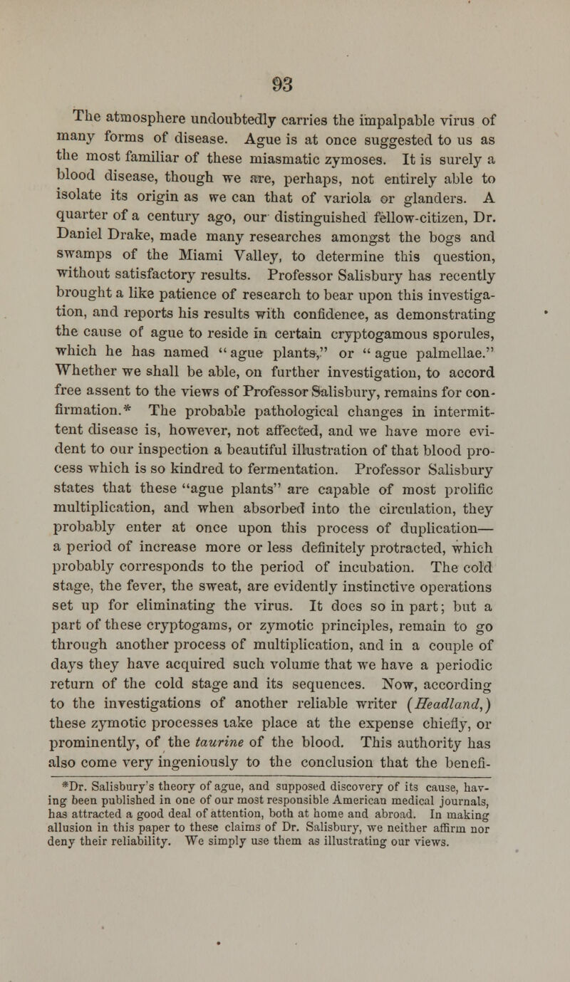 The atmosphere undoubtedly carries the impalpable virus of many forms of disease. Ague is at once suggested to us as the most familiar of these miasmatic zymoses. It is surely a blood disease, though we are, perhaps, not entirely able to isolate its origin as we can that of variola or glanders. A quarter of a century ago, our distinguished fellow-citizen, Dr. Daniel Drake, made many researches amongst the bogs and swamps of the Miami Valley, to determine this question, without satisfactory results. Professor Salisbury has recently brought a like patience of research to bear upon this investiga- tion, and reports his results with confidence, as demonstrating the cause of ague to reside in certain cryptogamous sporules, which he has named ague plants, or ague palmellae. Whether we shall be able, on further investigation, to accord free assent to the views of Professor Salisbury, remains for con- firmation.* The probable pathological changes in intermit- tent disease is, however, not affected, and we have more evi- dent to our inspection a beautiful illustration of that blood pro- cess which is so kindred to fermentation. Professor Salisbury states that these ague plants are capable of most prolific multiplication, and when absorbed into the circulation, they probably enter at once upon this process of duplication— a period of increase more or less definitely protracted, which probably corresponds to the period of incubation. The cold stage, the fever, the sweat, are evidently instinctive operations set up for eliminating the virus. It does so in part; but a part of these cryptogams, or zymotic principles, remain to go through another process of multiplication, and in a couple of days they have acquired such volume that we have a periodic return of the cold stage and its sequences. Now, according to the investigations of another reliable writer (Headland,) these zymotic processes lake place at the expense chiefly, or prominently, of the taurine of the blood. This authority has also come very ingeniously to the conclusion that the benefi- *Dr. Salisbury's theory of ague, and supposed discovery of its cause, hav- ing been published in one of our most responsible American medical journals, has attracted a good deal of attention, both at home and abroad. In making allusion in this paper to these claims of Dr. Salisbury, we neither affirm nor deny their reliability. We simply use them as illustrating our views.