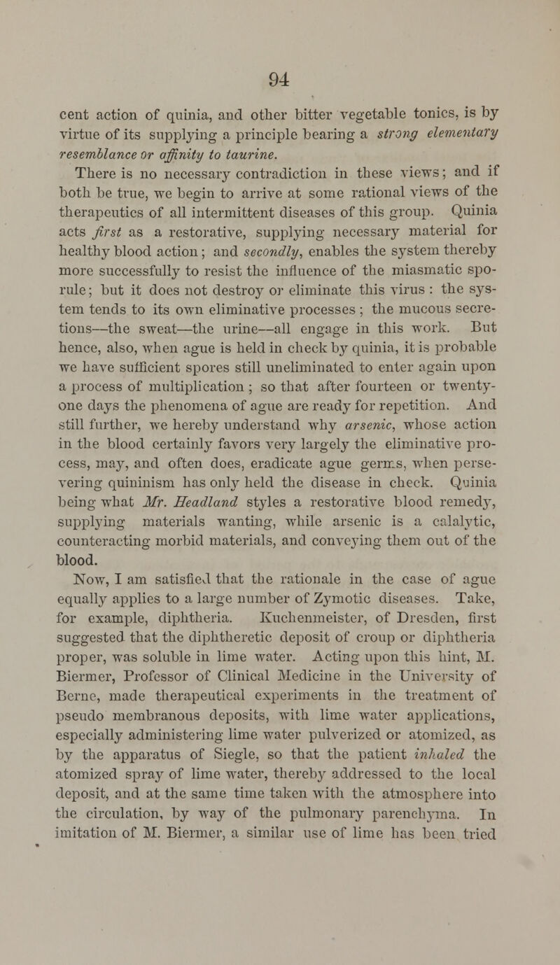 cent action of quinia, and other bitter vegetable tonics, is by- virtue of its supplying a principle bearing a strong elementary resemblance or affinity to taurine. There is no necessary contradiction in these views; and if both be true, we begin to arrive at some rational views of the therapeutics of all intermittent diseases of this group. Quinia acts first as a restorative, supplying necessary material for healthy blood action; and secondly, enables the system thereby more successfully to resist the influence of the miasmatic spo- rule; but it does not destroy or eliminate this virus : the sys- tem tends to its own eliminative processes ; the mucous secre- tions—the sweat—the urine—all engage in this work. But hence, also, when ague is held in check by quinia, it is probable we have sufficient spores still uneliminated to enter again upon a process of multiplication ; so that after fourteen or twenty- one days the phenomena of ague are ready for repetition. And still further, we hereby understand why arsenic, whose action in the blood certainly favors very largely the eliminative pro- cess, may, and often does, eradicate ague germs, when perse- vering quininism has only held the disease in check. Quinia being what Mr. Headland styles a restorative blood remedy, supplying materials wanting, while arsenic is a calalytic, counteracting morbid materials, and conveying them out of the blood. Now, I am satisfied that the rationale in the case of ague equally applies to a large number of Zymotic diseases. Take, for example, diphtheria. Kuchenmeister, of Dresden, first suggested that the diphtheretic deposit of croup or diphtheria proper, was soluble in lime water. Acting upon this hint, M. Biermer, Professor of Clinical Medicine in the University of Berne, made therapeutical experiments in the treatment of pseudo membranous deposits, with lime water applications, especially administering lime water pulverized or atomized, as by the apparatus of Siegle, so that the patient inhaled the atomized spray of lime water, thereby addressed to the local deposit, and at the same time taken with the atmosphere into the circulation, by way of the pulmonary parenchj-ma. In imitation of M. Biermer, a similar use of lime has been tried
