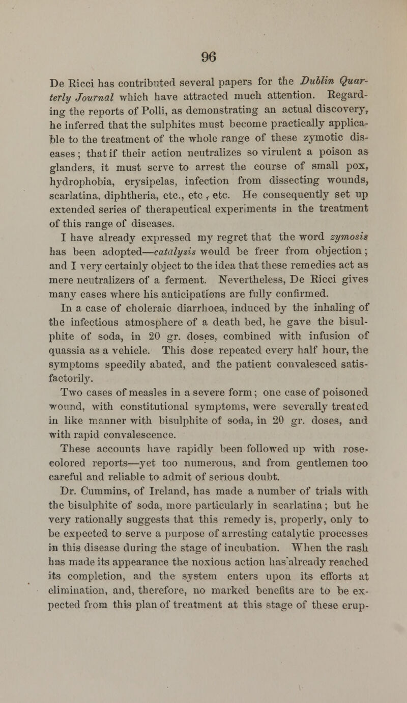 De Ricci has contributed several papers for the Dublin Quar- terly Journal which have attracted much attention. Regard- ing the reports of Polli, as demonstrating an actual discovery, he inferred that the sulphites must become practically applica- ble to the treatment of the whole range of these zymotic dis- eases ; that if their action neutralizes so virulent a poison as glanders, it must serve to arrest the course of small pox, hydrophobia, erysipelas, infection from dissecting wounds, scarlatina, diphtheria, etc., etc r etc. He consequently set up extended series of therapeutical experiments in the treatment of this range of diseases. I have already expressed my regret that the word zymosis has been adopted—catalysis would be freer from objection; and I very certainly object to the idea that these remedies act as mere neutralizers of a ferment. Nevertheless, De Ricci gives many cases where his anticipations are fully confirmed. In a case of choleraic diarrhoea, induced by the inhaling of the infectious atmosphere of a death bed, he gave the bisul- phite of soda, in 20 gr. doses, combined with infusion of quassia as a vehicle. This dose repeated every half hour, the S3rmptoms speedily abated, and the patient convalesced satis- factory. Two cases of measles in a severe form; one case of poisoned wound, with constitutional symptoms, were severally treated in like manner with bisulphite of soda, in 20 gr. doses, and with rapid convalescence. These accounts have rapidly been followed up with rose- eolored reports—yet too numerous, and from gentlemen too careful and reliable to admit of serious doubt. Dr. Cummins, of Ireland, has made a number of trials with the bisulphite of soda, more particularly in scarlatina; but he very rationally suggests that this remedy is, properly, only to be expected to serve a purpose of arresting catalytic processes in this disease during the stage of incubation. When the rash has made its appearance the noxious action has'alrcady reached its completion, and the system enters upon its efforts at elimination, and, therefore, no marked benefits are to be ex- pected from this plan of treatment at this stage of these erup-
