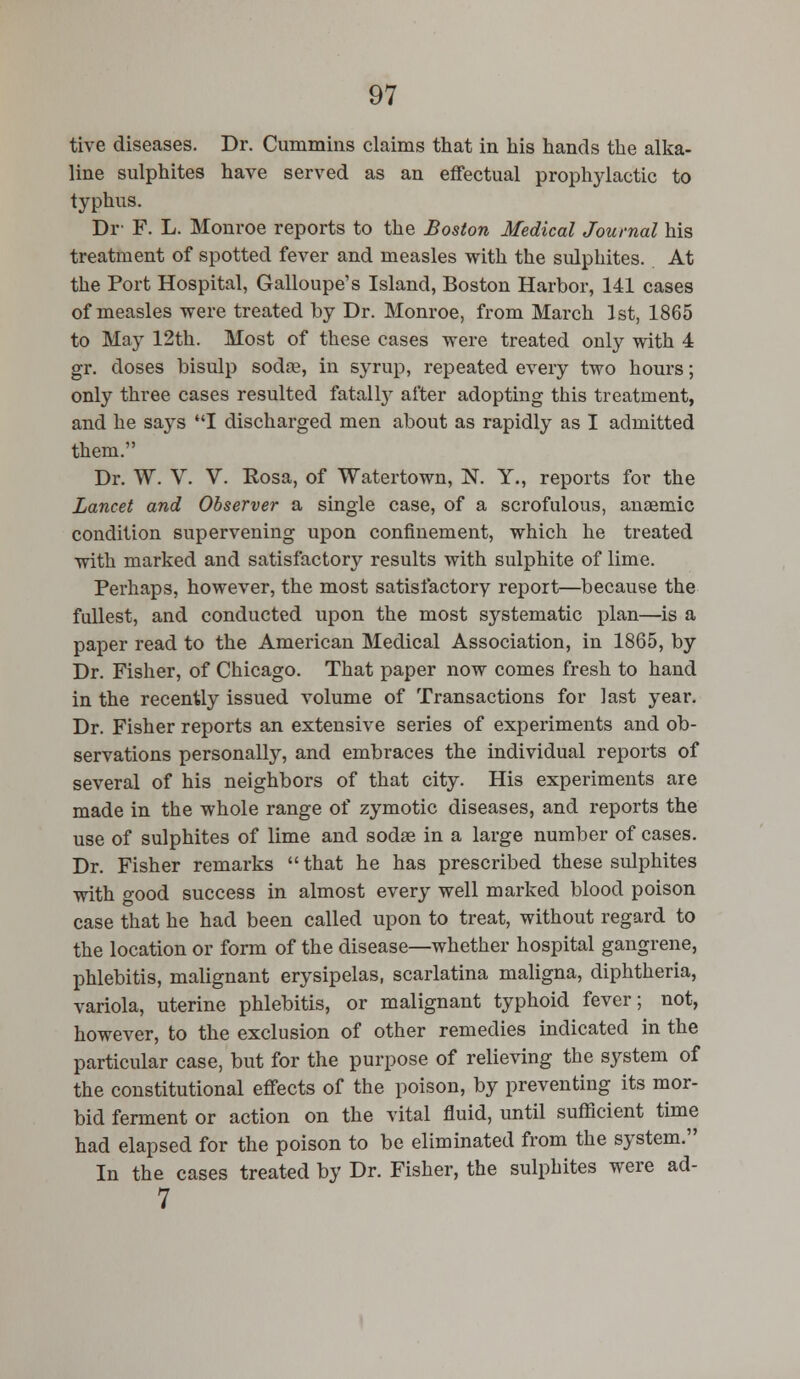 tive diseases. Dr. Cummins claims that in his hands the alka- line sulphites have served as an effectual prophylactic to typhus. Dr F. L. Monroe reports to the Boston Medical Journal his treatment of spotted fever and measles with the sulphites. At the Port Hospital, Galloupe's Island, Boston Harbor, 141 cases of measles were treated by Dr. Monroe, from March 1st, 1865 to May 12th. Most of these cases were treated only with 4 gr. doses bisulp sodae, in syrup, repeated every two hours; only three cases resulted fatalty after adopting this treatment, and he says I discharged men about as rapidly as I admitted them. Dr. W. V. V. Eosa, of Watertown, N. Y., reports for the Lancet and Observer a single case, of a scrofulous, anaemic condition supervening upon confinement, which he treated with marked and satisfactory results with sulphite of lime. Perhaps, however, the most satisfactory report—because the fullest, and conducted upon the most systematic plan—is a paper read to the American Medical Association, in 1865, by Dr. Fisher, of Chicago. That paper now comes fresh to hand in the recently issued volume of Transactions for last year. Dr. Fisher reports an extensive series of experiments and ob- servations personally, and embraces the individual reports of several of his neighbors of that city. His experiments are made in the whole range of zymotic diseases, and reports the use of sulphites of lime and sodas in a large number of cases. Dr. Fisher remarks that he has prescribed these sulphites with good success in almost every well marked blood poison case that he had been called upon to treat, without regard to the location or form of the disease—whether hospital gangrene, phlebitis, malignant erysipelas, scarlatina maligna, diphtheria, variola, uterine phlebitis, or malignant typhoid fever; not, however, to the exclusion of other remedies indicated in the particular case, but for the purpose of relieving the system of the constitutional effects of the poison, by preventing its mor- bid ferment or action on the vital fluid, until sufficient time had elapsed for the poison to be eliminated from the system. In the cases treated by Dr. Fisher, the sulphites were ad- 7