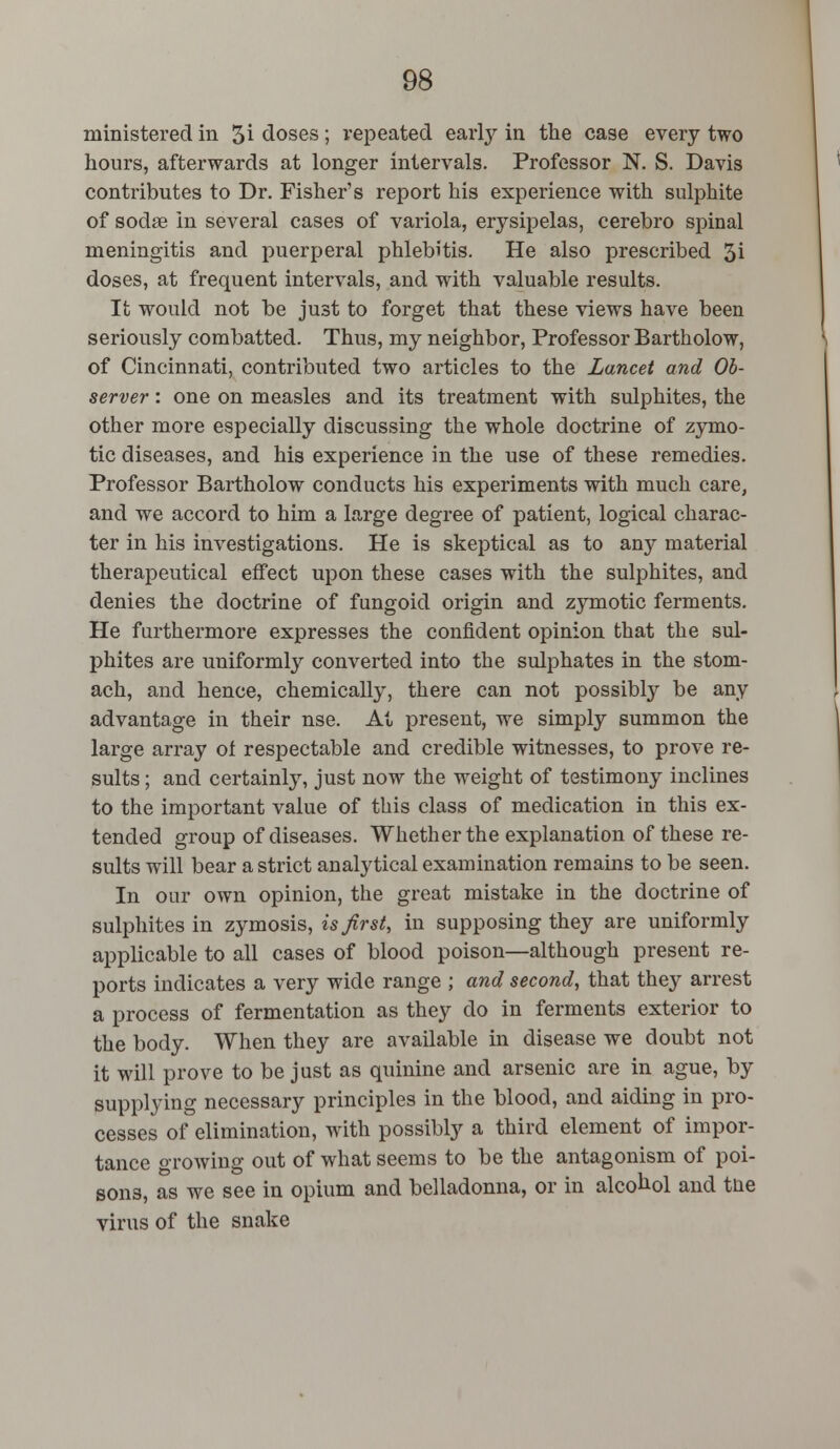 ministered in 5i closes; repeated early in the case every two hours, afterwards at longer intervals. Professor N. S. Davis contributes to Dr. Fisher's report his experience with sulphite of sodae in several cases of variola, erysipelas, cerebro spinal meningitis and puerperal phlebitis. He also prescribed 3i doses, at frequent intervals, and with valuable results. It would not be just to forget that these views have been seriously combatted. Thus, my neighbor, Professor Bartholow, of Cincinnati, contributed two articles to the Lancet and Ob- server : one on measles and its treatment with sulphites, the other more especially discussing the whole doctrine of zymo- tic diseases, and his experience in the use of these remedies. Professor Bartholow conducts his experiments with much care, and we accord to him a large degree of patient, logical charac- ter in his investigations. He is skeptical as to any material therapeutical effect upon these cases with the sulphites, and denies the doctrine of fungoid origin and zymotic ferments. He furthermore expresses the confident opinion that the sul- phites are uniformly converted into the sulphates in the stom- ach, and hence, chemically, there can not possibly be any advantage in their nse. At present, we simply summon the large array ol respectable and credible witnesses, to prove re- sults ; and certainly, just now the weight of testimony inclines to the important value of this class of medication in this ex- tended group of diseases. Whether the explanation of these re- sults will bear a strict analytical examination remains to be seen. In our own opinion, the great mistake in the doctrine of sulphites in zymosis, is first, in supposing they are uniformly applicable to all cases of blood poison—although present re- ports indicates a very wide range ; and second, that they arrest a process of fermentation as they do in ferments exterior to the body. When they are available in disease we doubt not it will prove to be just as quinine and arsenic are in ague, by supplying necessary principles in the blood, and aiding in pro- cesses of elimination, with possibly a third element of impor- tance growing out of what seems to be the antagonism of poi- sons, as we see in opium and belladonna, or in alcohol and tne virus of the snake