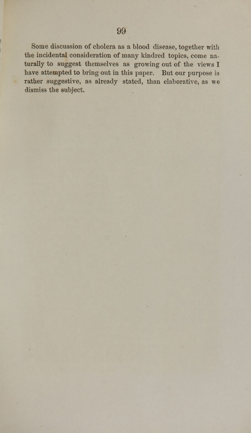 Some discussion of cholera as a blood disease, together with the incidental consideration of many kindred topics, come na- turally to suggest themselves as growing out of the views I have attempted to bring out in this paper. But our purpose is rather suggestive, as already stated, than elaborative, as we dismiss the subject.