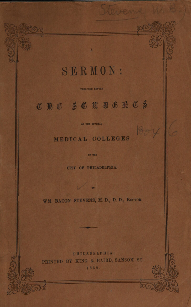 Ht J\£) I SERMON: PREACHED BEFORE <g |««ll OF IBS SEVERAL MEDICAL COLLEGES CITY OP PHILADELPHIA. WM. BACON STEVENS, M. D., D. D., Rector. PHILADELPHIA: PRINTED BY KING & BAIRD, SANSOM ST. 1852.