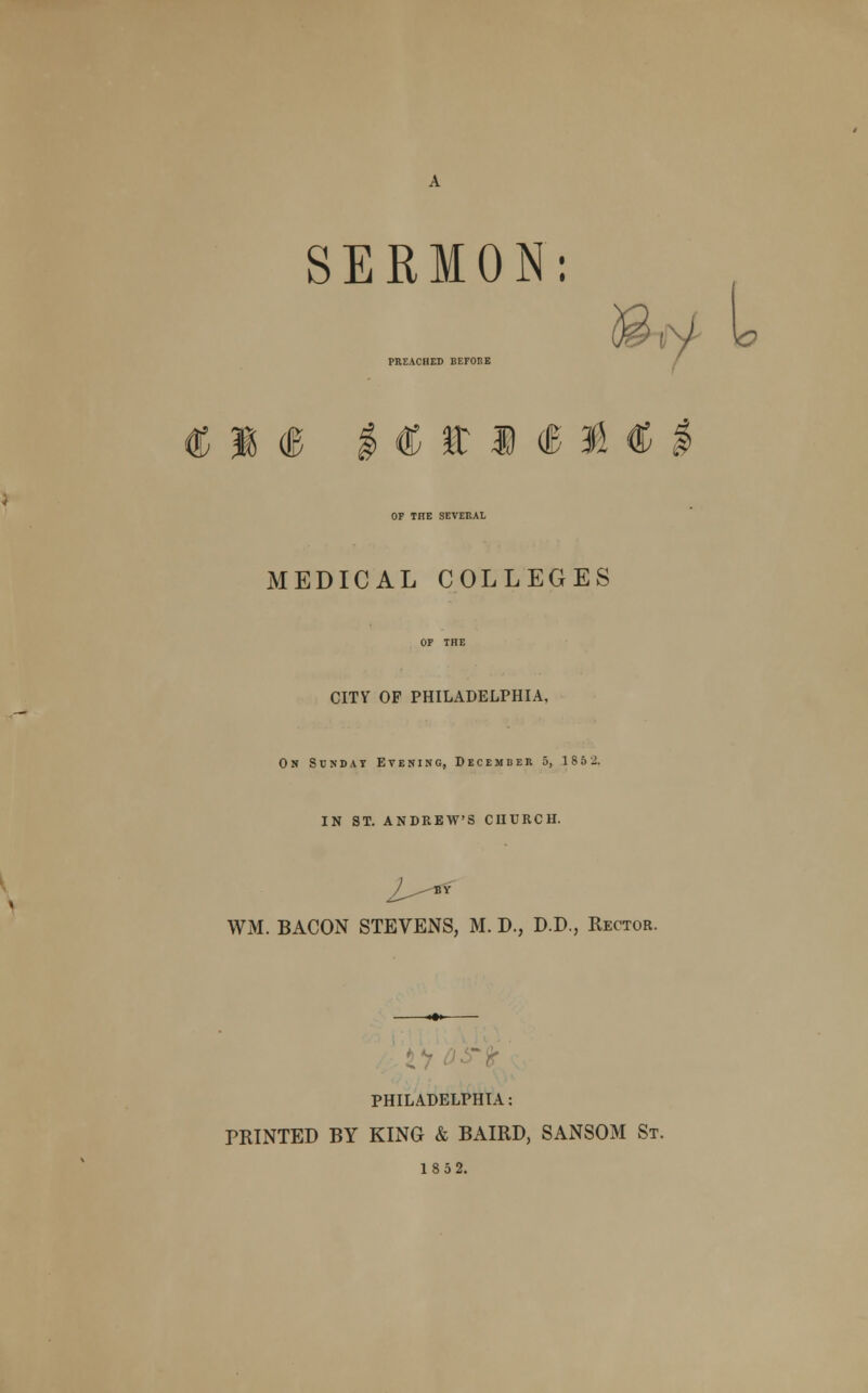 SERMON: PREACHED BEFORE L € M (B I € it 1 <B 3d C OF TnE SEVERAL MEDICAL COLLEGES CITY OF PHILADELPHIA, On Sunday Evening, December 5, 185 2. IN ST. ANDREW'S CHURCH. /- BV WM. BACON STEVENS, M. D., D.D., Rector. 1*7 PHILADELPHIA: PRINTED BY KING & BAIRD, SANSOM St. 1852.