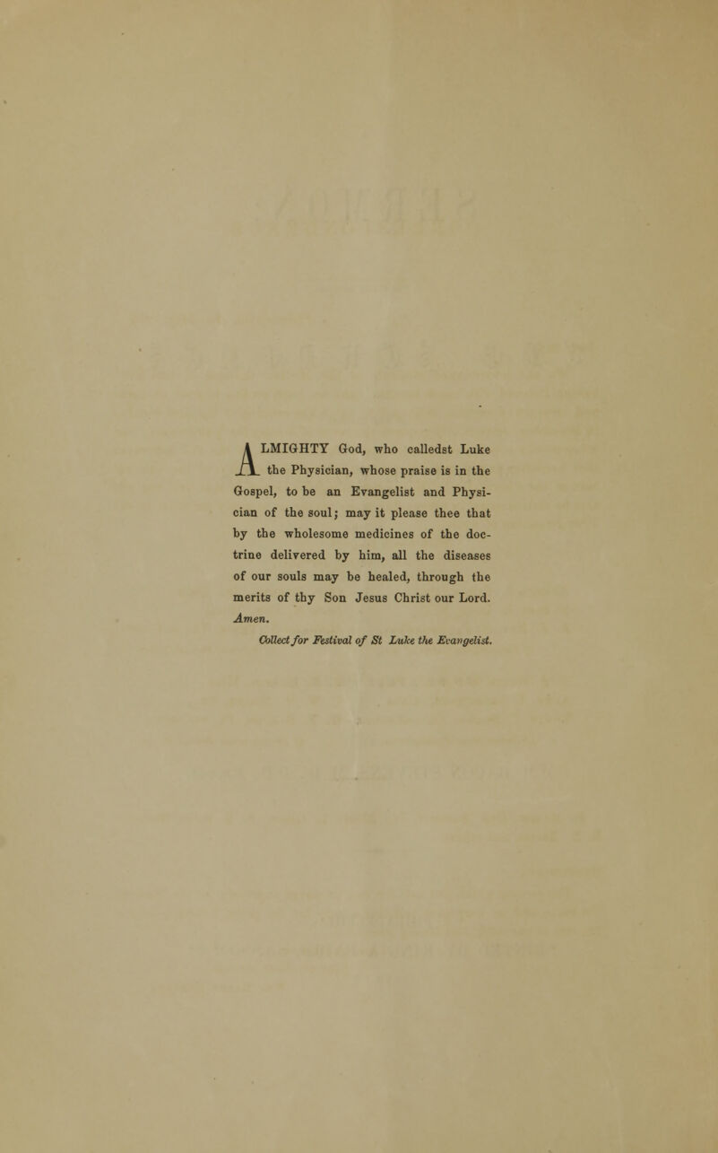 ALMIGHTY God, who calledst Luke the Physician, whose praise is in the Gospel, to be an Evangelist and Physi- cian of the soul; may it please thee that by the wholesome medicines of the doc- trine delivered by him, all the diseases of our souls may be healed, through the merits of thy Son Jesus Christ our Lord. Amen. Collect for Festival of St Luke tfie Evangelist.