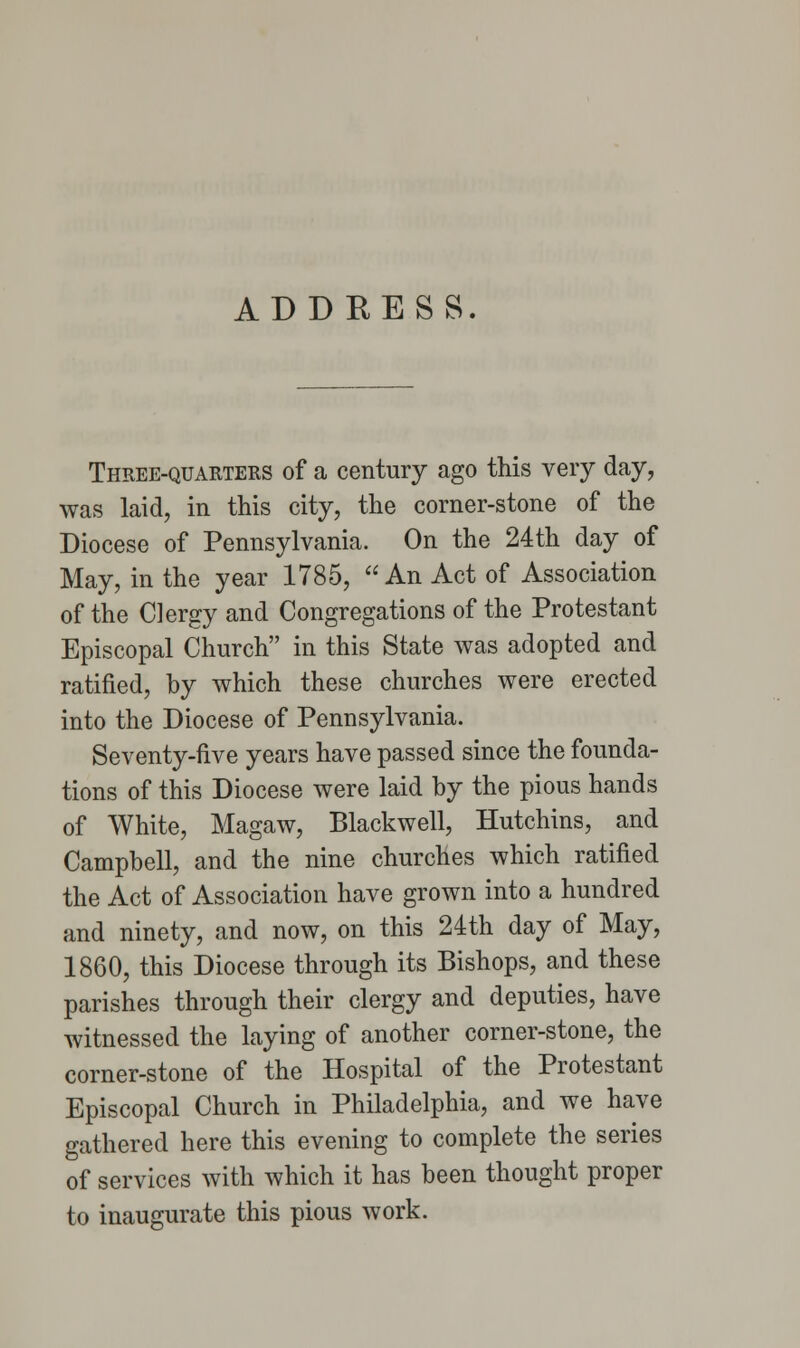 ADDRESS. Three-quarters of a century ago this very day, was laid, in this city, the corner-stone of the Diocese of Pennsylvania. On the 24th day of May, in the year 1785, An Act of Association of the Clergy and Congregations of the Protestant Episcopal Church in this State was adopted and ratified, by which these churches were erected into the Diocese of Pennsylvania. Seventy-five years have passed since the founda- tions of this Diocese were laid by the pious hands of White, Magaw, Blackwell, Hutchins, and Campbell, and the nine churches which ratified the Act of Association have grown into a hundred and ninety, and now, on this 24th day of May, 1860, this Diocese through its Bishops, and these parishes through their clergy and deputies, have witnessed the laying of another corner-stone, the corner-stone of the Hospital of the Protestant Episcopal Church in Philadelphia, and we have gathered here this evening to complete the series of services with which it has been thought proper to inaugurate this pious work.