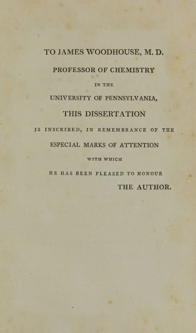 TO JAMES WOODHOUSE, M. D. PROFESSOR OF CHEMISTRY IN THE UNIVERSITY OF PENNSYLVANIA, THIS DISSERTATION IS INSCRIBED, IN REMEMBRANCE OF THE ESPECIAL MARKS OF ATTENTION WITH WHICH HE HAS BEEN PLEASED TO HONOUR