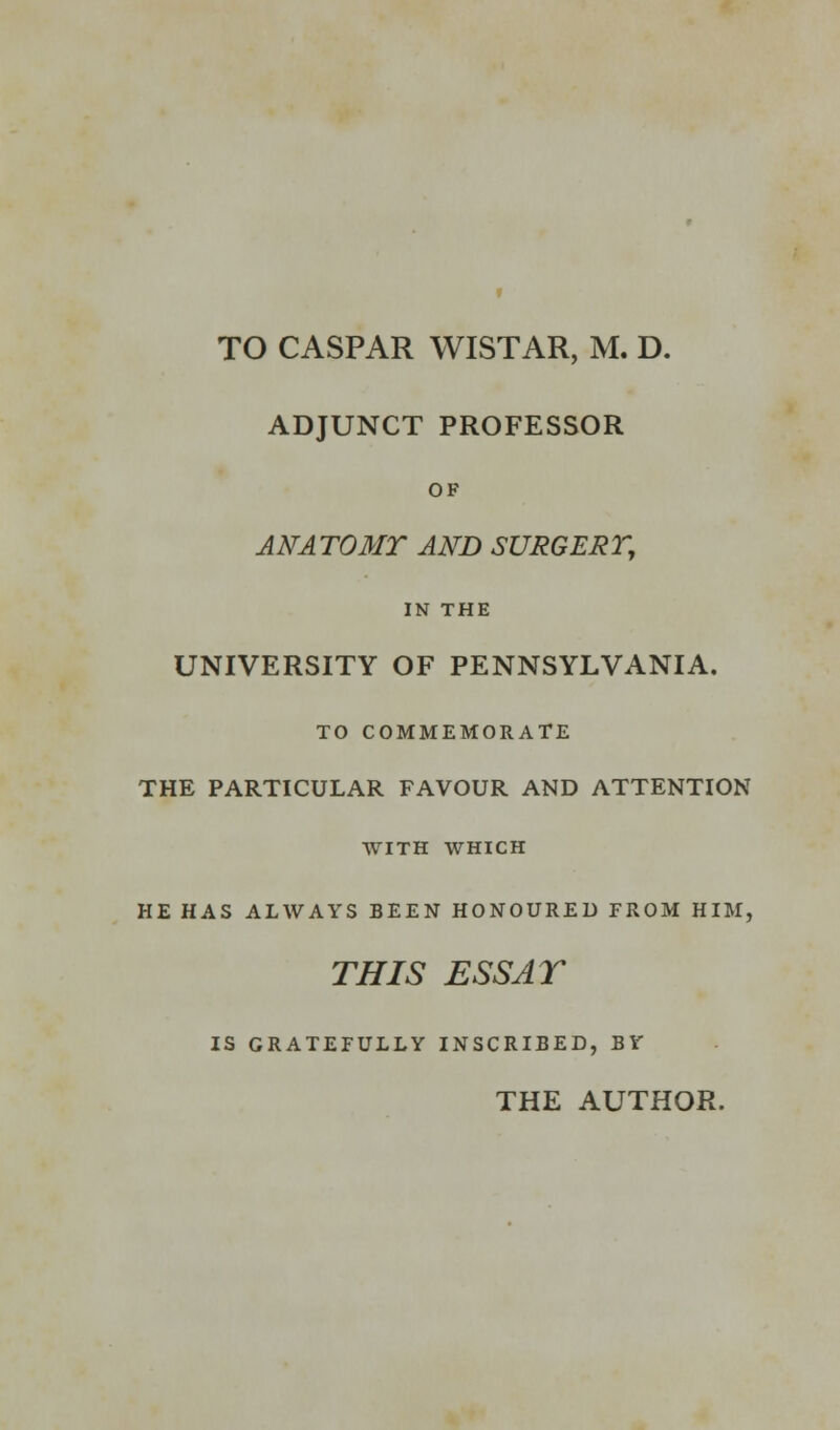 TO CASPAR WISTAR, M. D. ADJUNCT PROFESSOR OF ANATOMT AND SURGERY, IN THE UNIVERSITY OF PENNSYLVANIA, TO COMMEMORATE THE PARTICULAR FAVOUR AND ATTENTION WITH WHICH HE HAS ALWAYS BEEN HONOURED FROM HIM, THIS ESS AT IS GRATEFULLY INSCRIBED, BY THE AUTHOR.