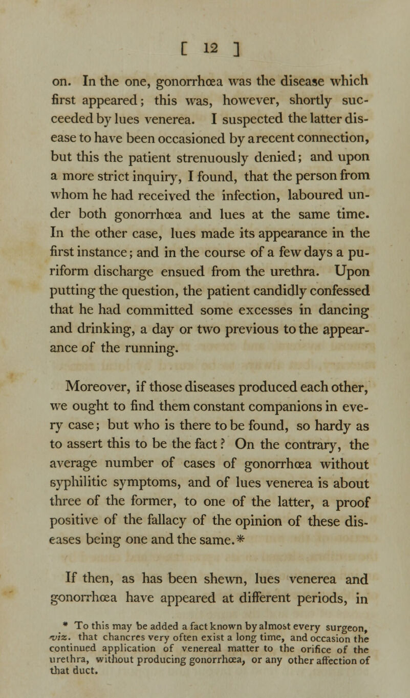 on. In the one, gonorrhoea was the disease which first appeared; this was, however, shortly suc- ceeded by lues venerea. I suspected the latter dis- ease to have been occasioned by a recent connection, but this the patient strenuously denied; and upon a more strict inquiry, I found, that the person from whom he had received the infection, laboured un- der both gonorrhoea and lues at the same time. In the other case, lues made its appearance in the first instance; and in the course of a few days a pu- riform discharge ensued from the urethra. Upon putting the question, the patient candidly confessed that he had committed some excesses in dancing and drinking, a day or two previous to the appear- ance of the running. Moreover, if those diseases produced each other, we ought to find them constant companions in eve- ry case; but who is there to be found, so hardy as to assert this to be the fact ? On the contrary, the average number of cases of gonorrhoea without syphilitic symptoms, and of lues venerea is about three of the former, to one of the latter, a proof positive of the fallacy of the opinion of these dis- eases being one and the same.* If then, as has been shewn, lues venerea and gonorrhoea have appeared at different periods, in * To this may be added a fact known by almost every surgeon, viz. that chancres very often exist a long time, and occasion the continued application of venereal matter to the orifice of the urethra, without producing gonorrhoea, or any other affection of that duct.