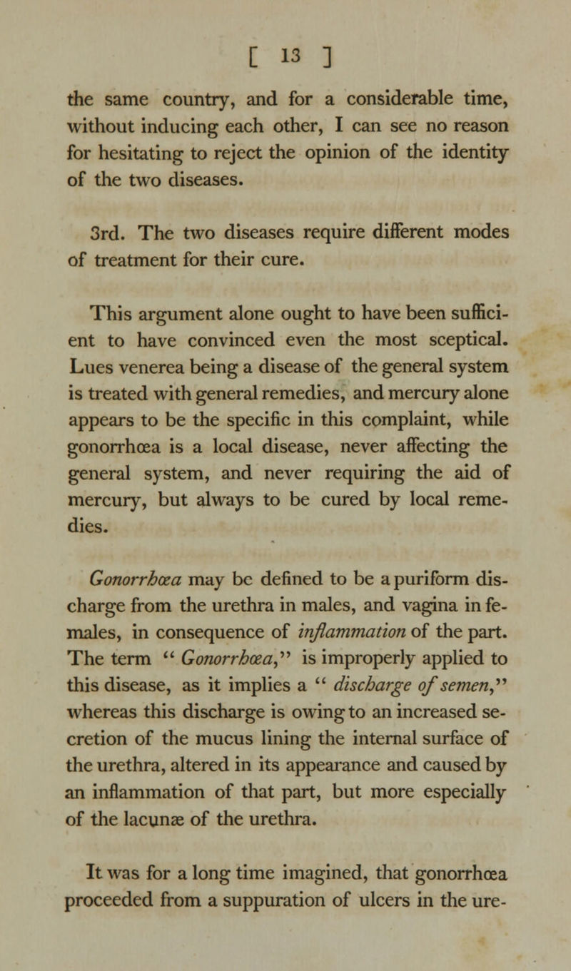 the same country, and for a considerable time, without inducing each other, I can see no reason for hesitating to reject the opinion of the identity of the two diseases. 3rd. The two diseases require different modes of treatment for their cure. This argument alone ought to have been suffici- ent to have convinced even the most sceptical. Lues venerea being a disease of the general system is treated with general remedies, and mercury alone appears to be the specific in this complaint, while gonorrhoea is a local disease, never affecting the general system, and never requiring the aid of mercury, but always to be cured by local reme- dies. Gonorrhoea may be defined to be a puriform dis- charge from the urethra in males, and vagina in fe- males, in consequence of inflammation of the part. The term  Gonorrhoea, is improperly applied to this disease, as it implies a  discharge of semen, whereas this discharge is owing to an increased se- cretion of the mucus lining the internal surface of the urethra, altered in its appearance and caused by an inflammation of that part, but more especially of the lacunae of the urethra. It was for a long time imagined, that gonorrhoea proceeded from a suppuration of ulcers in the ure-