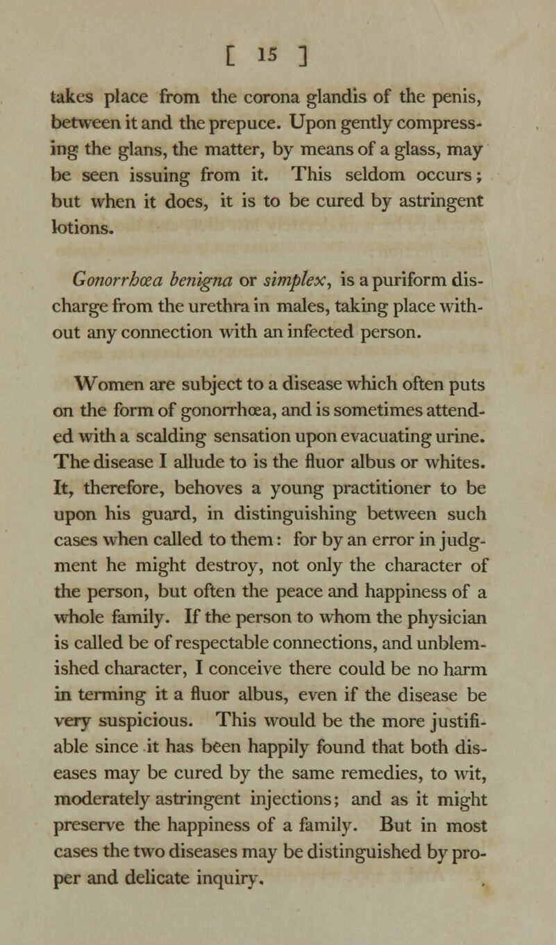 takes place from the corona glandis of the penis, between it and the prepuce. Upon gently compress- ing the glans, the matter, by means of a glass, may be seen issuing from it. This seldom occurs; but when it does, it is to be cured by astringent lotions. Gonorrhoea benigna or simplex, is a puriform dis- charge from the urethra in males, taking place with- out any connection with an infected person. Women are subject to a disease which often puts on the form of gonorrhoea, and is sometimes attend- ed with a scalding sensation upon evacuating urine. The disease I allude to is the fluor albus or whites. It, therefore, behoves a young practitioner to be upon his guard, in distinguishing between such cases when called to them: for by an error in judg- ment he might destroy, not only the character of the person, but often the peace and happiness of a whole family. If the person to whom the physician is called be of respectable connections, and unblem- ished character, I conceive there could be no harm in terming it a fluor albus, even if the disease be very suspicious. This would be the more justifi- able since it has been happily found that both dis- eases may be cured by the same remedies, to wit, moderately astringent injections; and as it might preserve the happiness of a family. But in most cases the two diseases may be distinguished by pro- per and delicate inquiry.