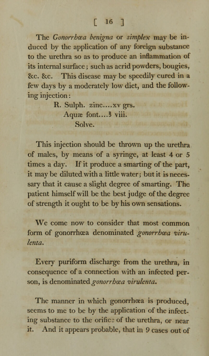 The Gonorrhoea benigna or simplex may be in- duced by the application of any foreign substance to the urethra so as to produce an inflammation of its internal surface; such as acrid powders, bougies, &c. &c. This disease may be speedily cured in a few days by a moderately low diet, and the follow- ing injection: R. Sulph. zinc....xv grs. Aquae font....5 viii. Solve. This injection should be thrown up the urethra of males, by means of a syringe, at least 4 or 5 times a day. If it produce a smarting of the part, it may be diluted with a little water; but it is neces- sary that it cause a slight degree of smarting. The patient himself will be the best judge of the degree of strength it ought to be by his own sensations. We come now to consider that most common form of gonorrhoea denominated gonorrhoea viru- lenta. Every puriform discharge from the urethra, in consequence of a connection with an infected per- son, is denominated gonorrhoea virulenta. The manner in which gonorrhoea is produced, seems to me to be by the application of the infect- ing substance to the orific- of the urethra, or near it. And it appears probable, that in 9 cases out of