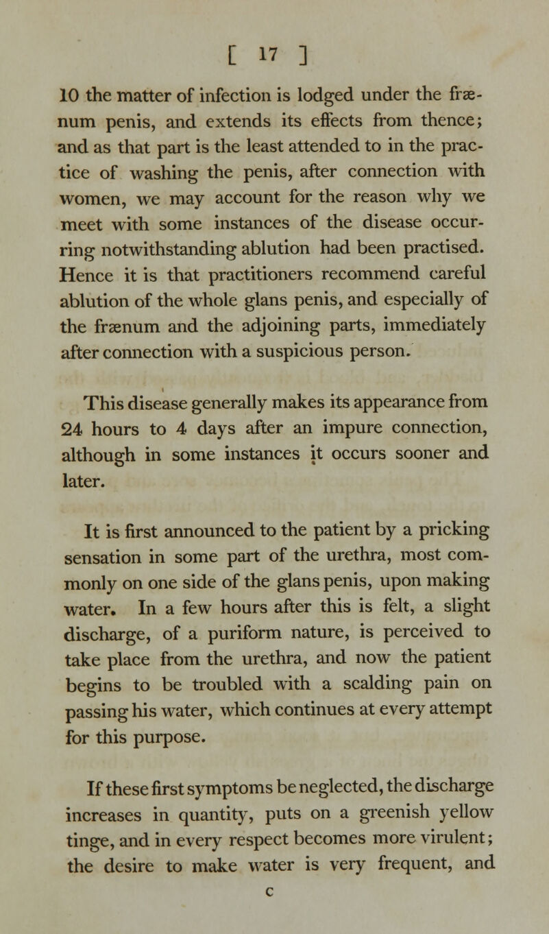 [  ] 10 the matter of infection is lodged under the frae- num penis, and extends its effects from thence; and as that part is the least attended to in the prac- tice of washing the penis, after connection with women, we may account for the reason why we meet with some instances of the disease occur- ring notwithstanding ablution had been practised. Hence it is that practitioners recommend careful ablution of the whole glans penis, and especially of the frsenum and the adjoining parts, immediately after connection with a suspicious person. This disease generally makes its appearance from 24 hours to 4 days after an impure connection, although in some instances it occurs sooner and later. It is first announced to the patient by a pricking sensation in some part of the urethra, most com- monly on one side of the glans penis, upon making water. In a few hours after this is felt, a slight discharge, of a puriform nature, is perceived to take place from the urethra, and now the patient begins to be troubled with a scalding pain on passing his water, which continues at every attempt for this purpose. If these first symptoms be neglected, the discharge increases in quantity, puts on a greenish yellow tinge, and in every respect becomes more virulent; the desire to make water is very frequent, and