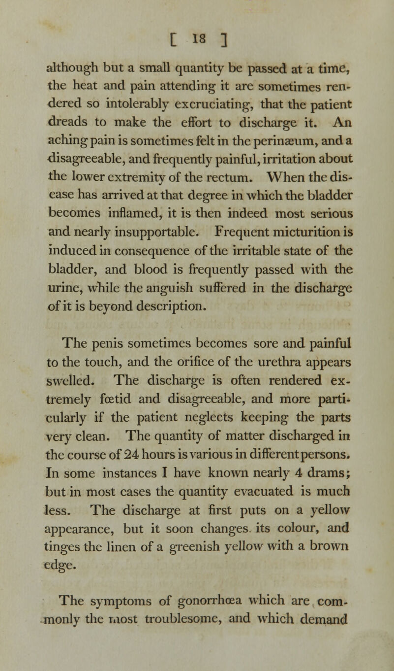 although but a small quantity be passed at a time, the heat and pain attending it are sometimes ren- dered so intolerably excruciating, that the patient dreads to make the effort to discharge it. An aching pain is sometimes felt in the perinaeum, and a disagreeable, and frequently painful, irritation about the lower extremity of the rectum. When the dis- ease has arrived at that degree in which the bladder becomes inflamed, it is then indeed most serious and nearly insupportable. Frequent micturition is induced in consequence of the irritable state of the bladder, and blood is frequently passed with the urine, while the anguish suffered in the discharge of it is beyond description. The penis sometimes becomes sore and painful to the touch, and the orifice of the urethra appears swelled. The discharge is often rendered ex- tremely foetid and disagreeable, and more parti- cularly if the patient neglects keeping the parts very clean. The quantity of matter discharged in the course of 24 hours is various in different persons. In some instances I have known nearly 4 drams; but in most cases the quantity evacuated is much Jess. The discharge at first puts on a yellow appearance, but it soon changes, its colour, and tinges the linen of a greenish yellow with a brown edge. The symptoms of gonorrhoea which are com- monly the most troublesome, and which demand