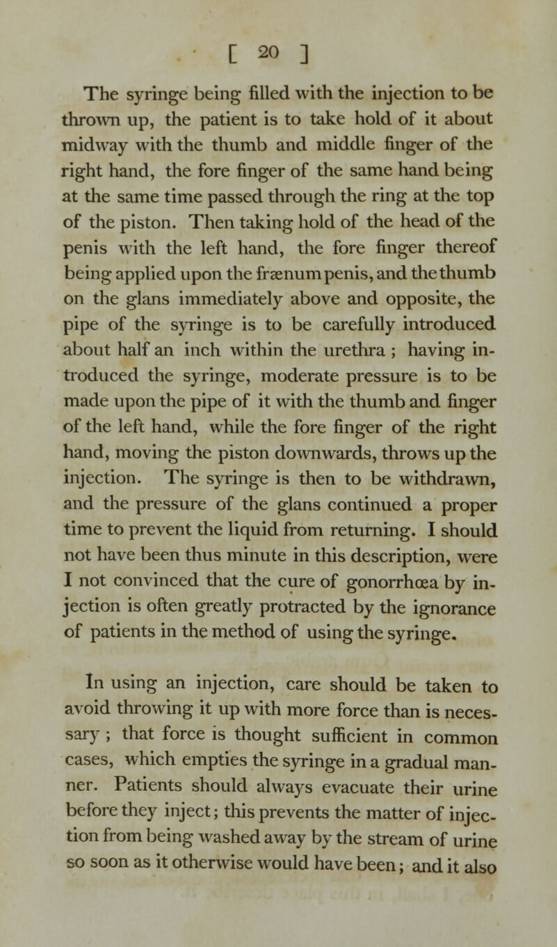 The syringe being filled with the injection to be thrown up, the patient is to take hold of it about midway with the thumb and middle finger of the right hand, the fore finger of the same hand being at the same time passed through the ring at the top of the piston. Then taking hold of the head of the penis with the left hand, the fore finger thereof being applied upon the fraenum penis, and the thumb on the glans immediately above and opposite, the pipe of the syringe is to be carefully introduced about half an inch within the urethra ; having in- troduced the syringe, moderate pressure is to be made upon the pipe of it with the thumb and finger of the left hand, while the fore finger of the right hand, moving the piston downwards, throws up the injection. The syringe is then to be withdrawn, and the pressure of the glans continued a proper time to prevent the liquid from returning. I should not have been thus minute in this description, were I not convinced that the cure of gonorrhoea by in- jection is often greatly protracted by the ignorance of patients in the method of using the syringe. In using an injection, care should be taken to avoid throwing it up with more force than is neces- sary ; that force is thought sufficient in common cases, which empties the syringe in a gradual man- ner. Patients should always evacuate their urine before they inject; this prevents the matter of injec- tion from being washed away by the stream of urine so soon as it otherwise would have been; and it also