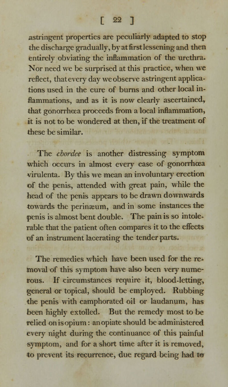 astringent properties are peculiarly adapted to stop the discharge gradually, by at first lessening and then entirely obviating the inflammation of the urethra. Nor need we be surprised at this practice, when we reflect, that every day we observe astringent applica- tions used in the cure of burns and other local in- flammations, and as it is now clearly ascertained, that gonorrhoea proceeds from a local inflammation, it is not to be wondered at then, if the treatment of these be similar. The chordee is another distressing symptom which occurs in almost every case of gonorrhoea virulenta. By this we mean an involuntary erection of the penis, attended with great pain, while the head of the penis appears to be drawn downwards towards the perinasum, and in some instances the penis is almost bent double. The pain is so intole- rable that the patient often compares it to the effects of an instrument lacerating the tender parts. The remedies which have been used for the re- moval of this symptom have also been very nume- rous. If circumstances require it, blood-letting, general or topical, should be employed. Rubbing the penis with camphorated oil or laudanum, has been highly extolled. But the remedy most to be relied on is opium: an opiate should be administered every night during the continuance of this painful symptom, and for a short time after it is removed, to prevent its recurrence, due regard being had to