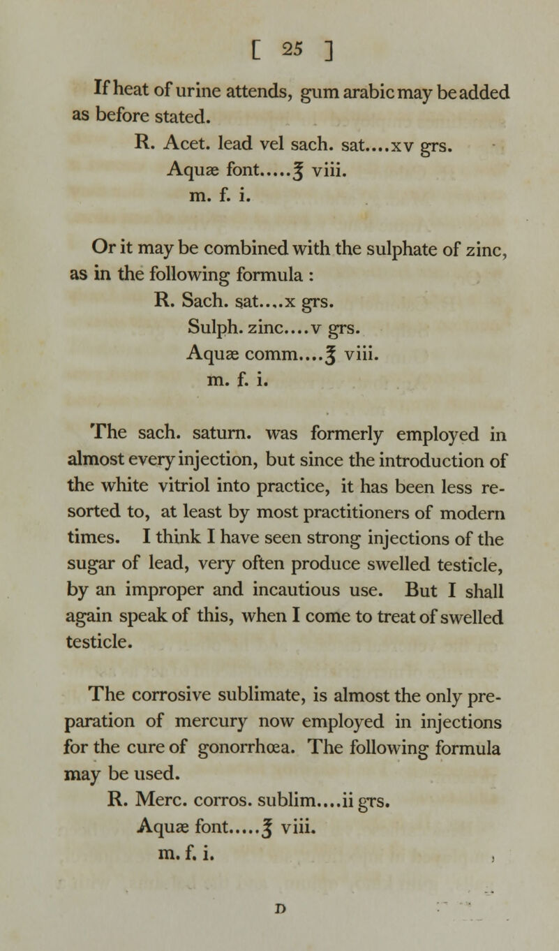 If heat of urine attends, gum arabic may be added as before stated. R. Acet. lead vel sach. sat....xv grs. Aquae font ^ viii. m. f. i. Or it may be combined with the sulphate of zinc, as in the following formula : R. Sach. sat..,.x grs. Sulph. zinc....v grs. Aquae comm....^ viii. m. f. i. The sach. saturn. was formerly employed in almost every injection, but since the introduction of the white vitriol into practice, it has been less re- sorted to, at least by most practitioners of modern times. I think I have seen strong injections of the sugar of lead, very often produce swelled testicle, by an improper and incautious use. But I shall again speak of this, when I come to treat of swelled testicle. The corrosive sublimate, is almost the only pre- paration of mercury now employed in injections for the cure of gonorrhoea. The following formula may be used. R. Merc, corros. sublim....iigrs. Aquae font J viii. m. f. i. D