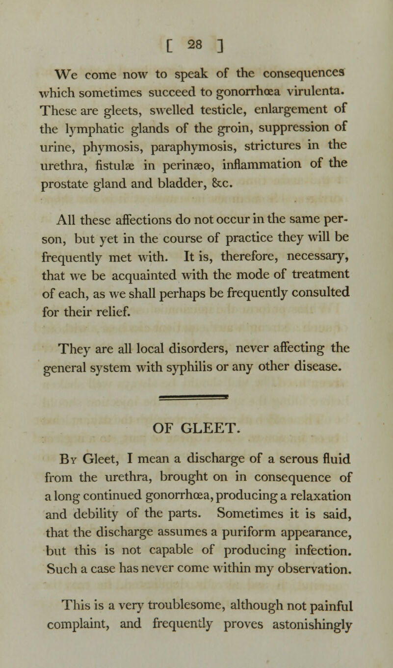 We come now to speak of the consequences which sometimes succeed to gonorrhoea virulenta. These are gleets, swelled testicle, enlargement of the lymphatic glands of the groin, suppression of urine, phymosis, paraphymosis, strictures in the urethra, fistulae in perinseo, inflammation of the prostate gland and bladder, Sec. All these affections do not occur in the same per- son, but yet in the course of practice they will be frequently met with. It is, therefore, necessary, that we be acquainted with the mode of treatment of each, as we shall perhaps be frequently consulted for their relief. They are all local disorders, never affecting the general system with syphilis or any other disease. OF GLEET. By Gleet, I mean a discharge of a serous fluid from the urethra, brought on in consequence of a long continued gonorrhoea, producing a relaxation and debility of the parts. Sometimes it is said, that the discharge assumes a puriform appearance, but this is not capable of producing infection. Such a case has never come within my observation. This is a very troublesome, although not painful complaint, and frequently proves astonishingly