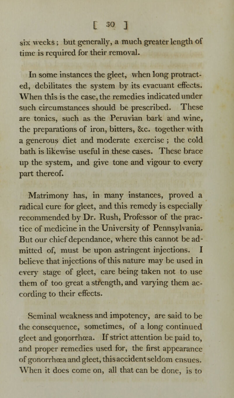 six weeks ; but generally, a much greater length of time is required for their removal. In some instances the gleet, when long protract- ed, debilitates the system by its evacuant effects. When this is the case, the remedies indicated under such circumstances should be prescribed. These are tonics, such as the Peruvian bark and wine, the preparations of iron, bitters, &c. together with a generous diet and moderate exercise ; the cold bath is likewise useful in these cases. These brace up the system, and give tone and vigour to every part thereof. Matrimony has, in many instances, proved a radical cure for gleet, and this remedy is especially recommended by Dr. Rush, Professor of the prac- tice of medicine in the University of Pennsylvania. But our chief dependance, where this cannot be ad- mitted of, must be upon astringent injections. I believe that injections of this nature may be used in every stage of gleet, care being taken not to use them of too great a strength, and varying them ac- cording to their effects. *e Seminal weakness and impotency, are said to be the consequence, sometimes, of a long continued gleet and gonorrhoea. If strict attention be paid to, and proper remedies used for, the first appearance of gonorrhoea and gleet, this accident seldom ensues. When it does come on, all that can be done, is to