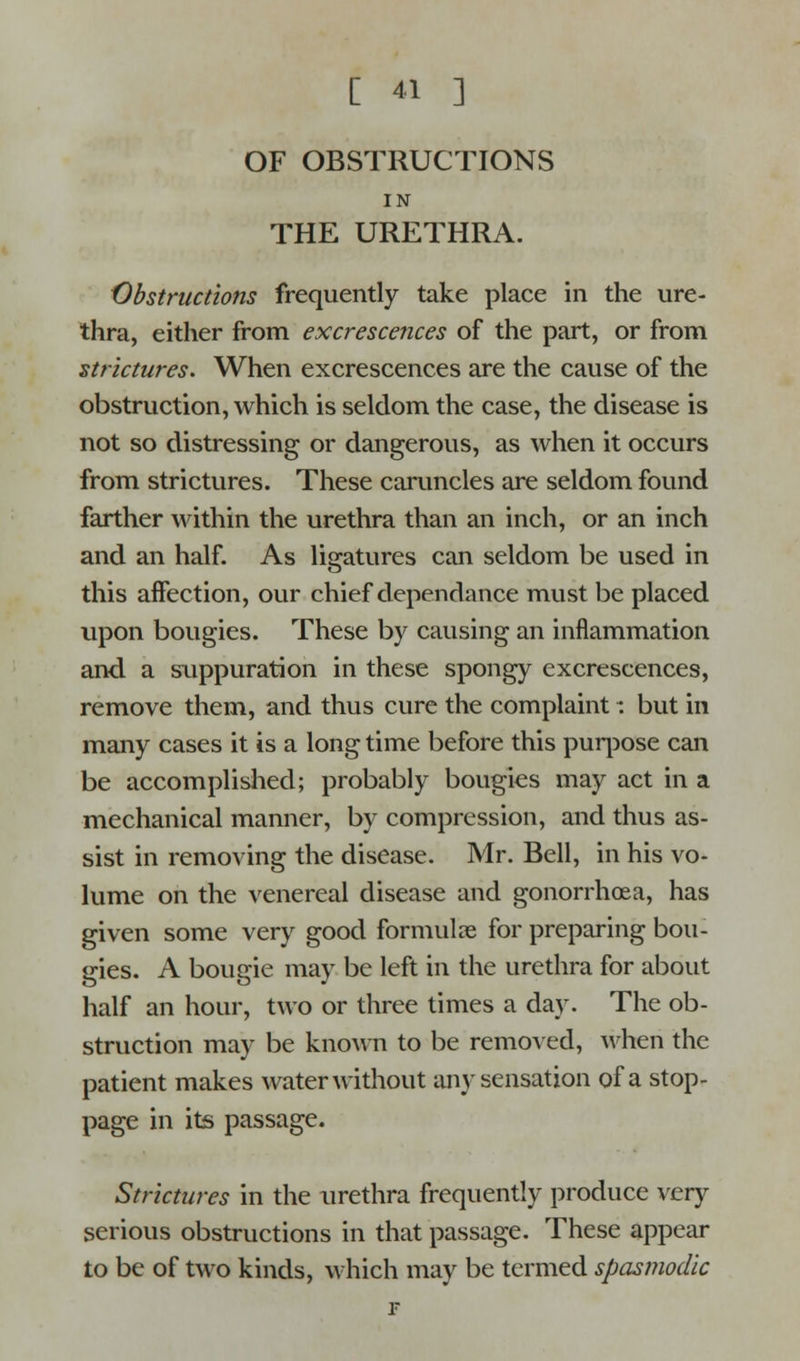 OF OBSTRUCTIONS IN THE URETHRA. Obstructions frequently take place in the ure- thra, either from excrescences of the part, or from strictures. When excrescences are the cause of the obstruction, which is seldom the case, the disease is not so distressing or dangerous, as when it occurs from strictures. These caruncles are seldom found farther within the urethra than an inch, or an inch and an half. As ligatures can seldom be used in this affection, our chief dependence must be placed upon bougies. These by causing an inflammation and a suppuration in these spongy excrescences, remove them, and thus cure the complaint -. but in many cases it is a long time before this purpose can be accomplished; probably bougies may act in a mechanical manner, by compression, and thus as- sist in removing the disease. Mr. Bell, in his vo- lume on the venereal disease and gonorrhoea, has given some very good formulae for preparing bou- gies. A bougie may be left in the urethra for about half an hour, two or three times a day. The ob- struction may be known to be removed, when the patient makes water without any sensation of a stop- page in its passage. Strictures in the urethra frequently produce very serious obstructions in that passage. These appear to be of two kinds, which may be termed spasmodic