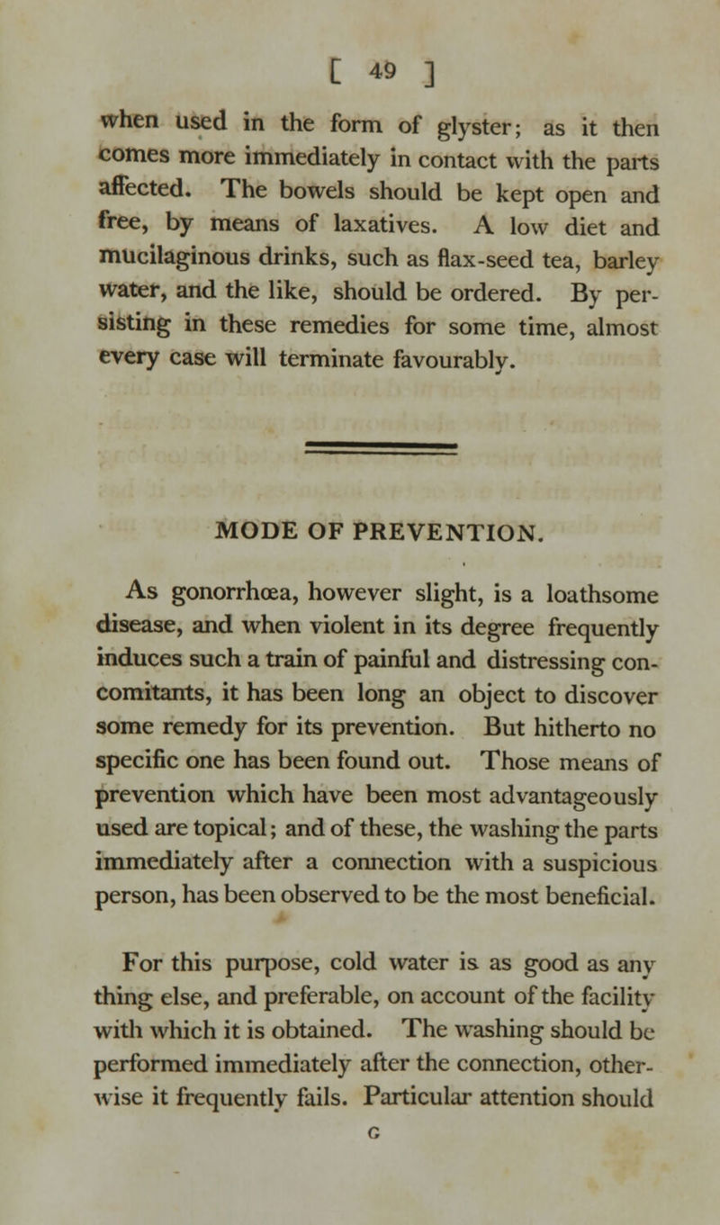 when used in the form of glyster; as it then comes more immediately in contact with the parts affected. The bowels should be kept open and free, by means of laxatives. A low diet and mucilaginous drinks, such as flax-seed tea, barley water, and the like, should be ordered. By per- sisting in these remedies for some time, almost every case will terminate favourably. MODE OF PREVENTION. As gonorrhoea, however slight, is a loathsome disease, and when violent in its degree frequently induces such a train of painful and distressing con- comitants, it has been long an object to discover some remedy for its prevention. But hitherto no specific one has been found out. Those means of prevention which have been most advantageously used are topical; and of these, the washing the parts immediately after a connection with a suspicious person, has been observed to be the most beneficial. For this purpose, cold water is as good as anv thing else, and preferable, on account of the facility with which it is obtained. The washing should be performed immediately after the connection, other- wise it frequently fails. Particular attention should