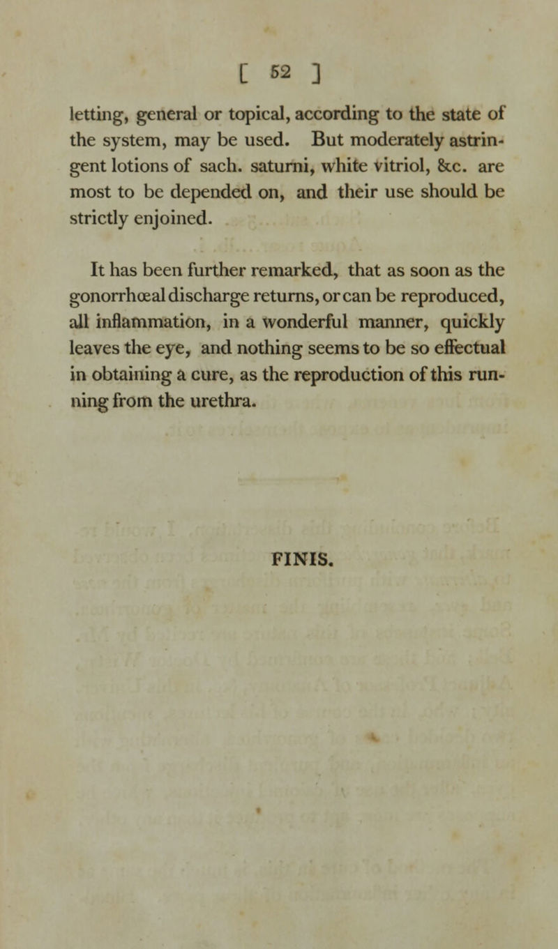 [ 62 ] letting, general or topical, according to the state of the system, may be used. But moderately astrin- gent lotions of sach. saturni, white vitriol, &c. are most to be depended on, and their use should be strictly enjoined. It has been further remarked, that as soon as the gonorrhceal discharge returns, or can be reproduced, all inflammation, in a wonderful manner, quickly leaves the eye, and nothing seems to be so effectual in obtaining a cure, as the reproduction of this run- ning from the urethra. FINIS.