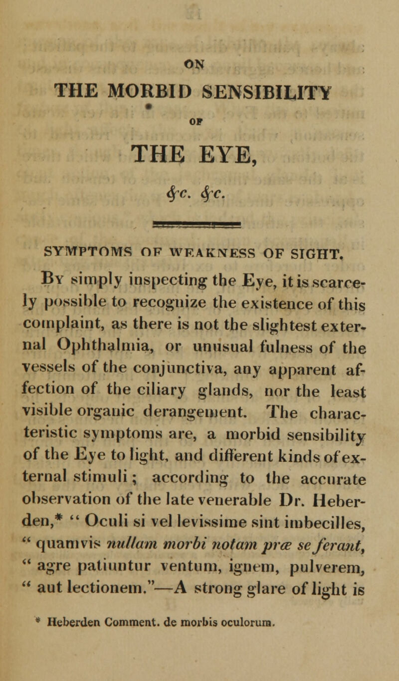 THE MORBID SENSIBILITY OF THE EYE, tifc. Sfc. SYMPTOMS OF WEAKNESS OF SIGHT. By simply inspecting the Eye, it is scarce- ly possible to recognize the existence of this complaint, as there is not the slightest exter- nal Ophthalmia, or unusual fulness of the vessels of the conjunctiva, any apparent af- fection of the ciliary glands, nor the least visible organic derangement. The charac- teristic symptoms are, a morbid sensibility of the Eye to light, and different kinds of ex- ternal stimuli; according to the accurate observation of the late venerable Dr. Heber- den,*  Oculi si vel levissime sint imbecilles, * quamvis nullum morbi notam prce seferant,  agre patiuntur ventum, ignem, pulverem,  aut lectionem.—A strong glare of light is * Heberden Comment, de morbis oculorum.