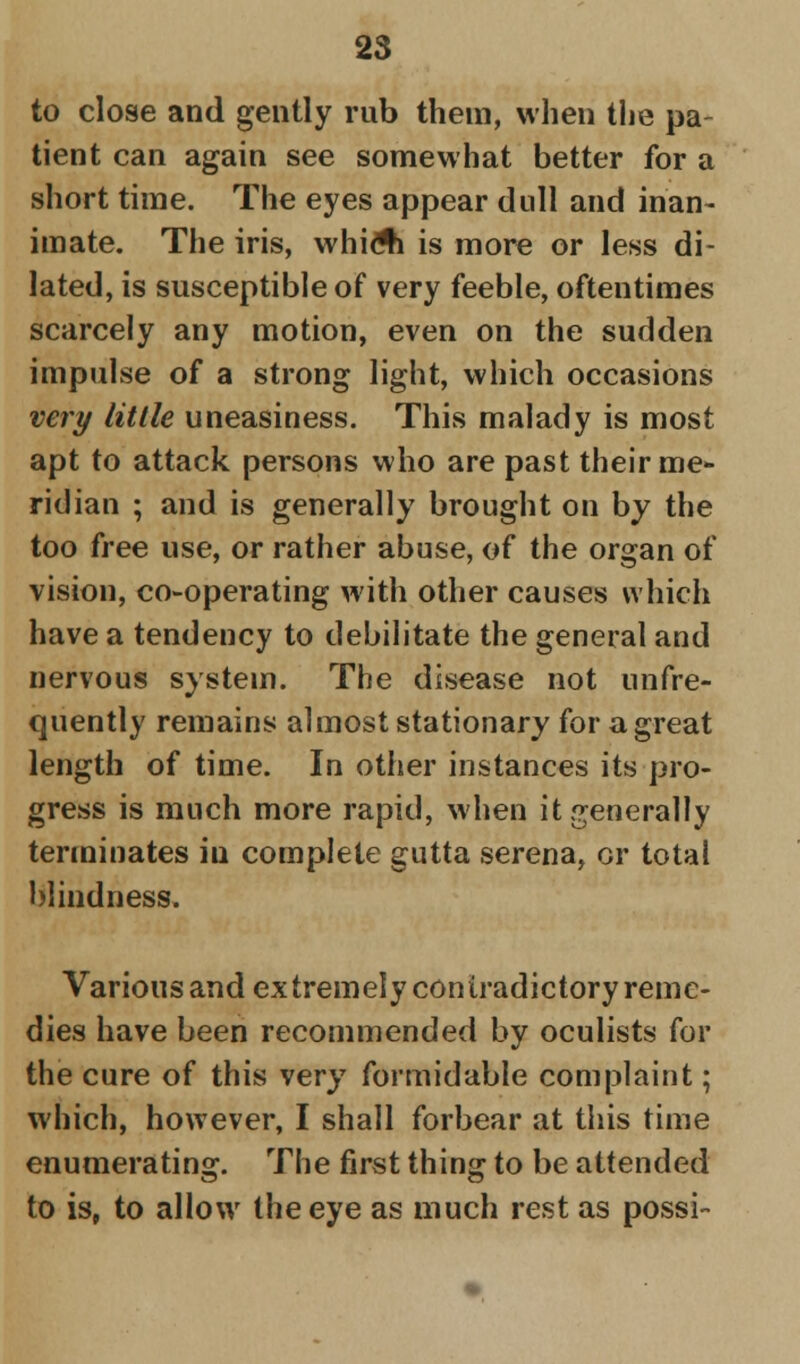 to close and gently rub them, when the pa- tient can again see somewhat better for a short time. The eyes appear dull and inan- imate. The iris, whiA is more or less di- lated, is susceptible of very feeble, oftentimes scarcely any motion, even on the sudden impulse of a strong light, which occasions very little uneasiness. This malady is most apt to attack persons who are past their me- ridian ; and is generally brought on by the too free use, or rather abuse, of the organ of vision, co-operating with other causes which have a tendency to debilitate the general and nervous system. The disease not unfre- quently remains almost stationary for a great length of time. In other instances its pro- gress is much more rapid, when it generally terminates in complete gutta serena, or total blindness. Various and extremely contradictory reme- dies have been recommended by oculists for the cure of this very formidable complaint; which, however, I shall forbear at this time enumerating. The first thing to be attended to is, to allow the eye as much rest as possi-