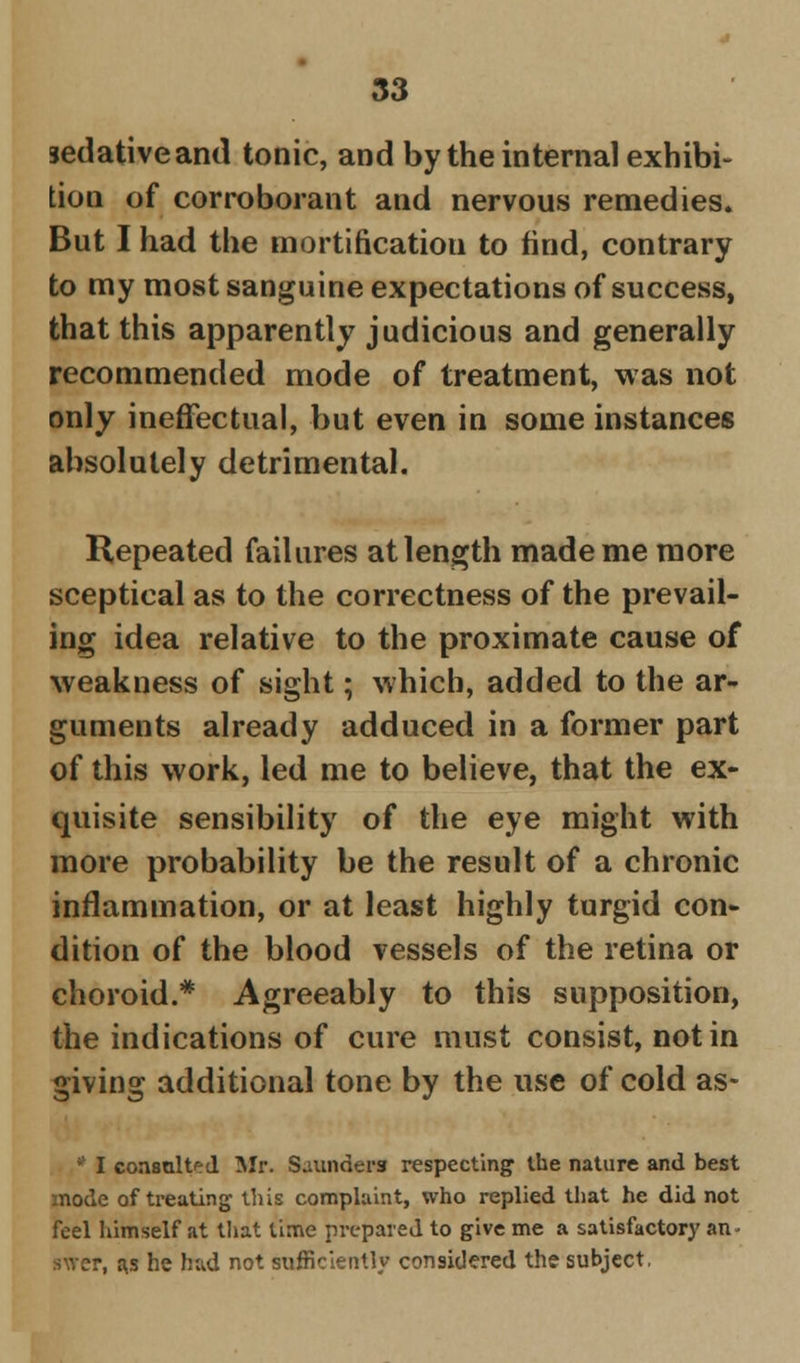 sedative and tonic, and by the internal exhibi- tion of corroborant and nervous remedies. But I had the mortification to find, contrary to my most sanguine expectations of success, that this apparently judicious and generally recommended mode of treatment, was not only ineffectual, but even in some instances absolutely detrimental. Repeated failures at length made me more sceptical as to the correctness of the prevail- ing idea relative to the proximate cause of weakness of sight; which, added to the ar- guments already adduced in a former part of this work, led me to believe, that the ex- quisite sensibility of the eye might with more probability be the result of a chronic inflammation, or at least highly turgid con- dition of the blood vessels of the retina or choroid.* Agreeably to this supposition, the indications of cure must consist, not in giving additional tone by the use of cold as* * I consulted Mr. Saunders respecting the nature and best mode of treating this complaint, who replied that he did not feel himself at that time prepared to give me a satisfactory an- irrer, a,s he had not sufficiently considered the subject.