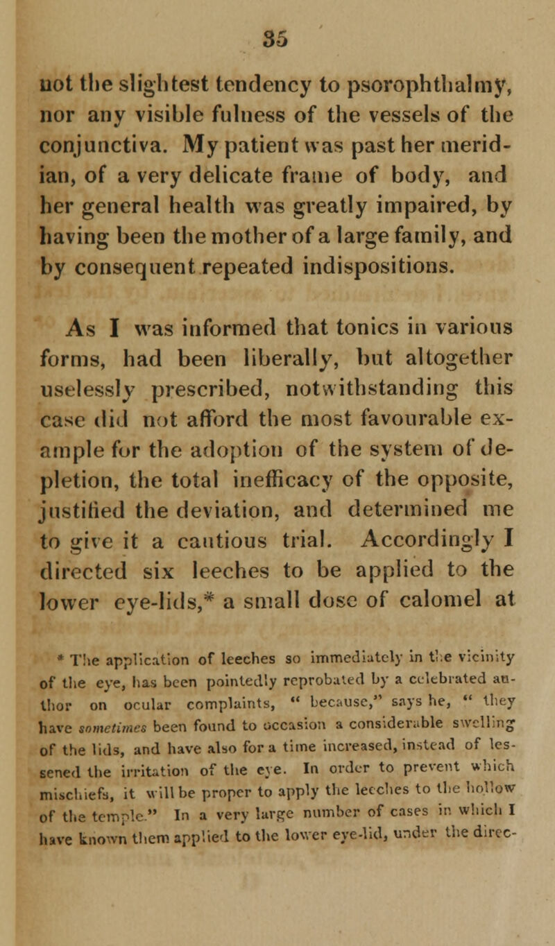 uot the slightest tendency to psorophtbalmy, nor any visible fulness of the vessels of the conjunctiva. My patient was past her merid- ian, of a very delicate frame of body, and her general health was greatly impaired, by having been the mother of a large family, and by consequent repeated indispositions. As I was informed that tonics in various forms, had been liberally, but altogether uselessly prescribed, notwithstanding this case did not afford the most favourable ex- ample for the adoption of the system of de- pletion, the total inefficacy of the opposite, justified the deviation, and determined me to give it a cautious trial. Accordingly I directed six leeches to be applied to the lower eye-lids,* a small dose of calomel at * The application of leeches so immediately in the vicinity of the eye, has been pointedly reprobated by a celebrated au- thor on ocular complaints,  because, says he,  they have sometimes been found to occasion a considerable swelling of the lids, and have also for a time increased, instead of les- sened the irritation of the eye. In order to prevent which mischiefs, it will be proper to apply the leeches to the ho.llow of the temple. In a very large number of cases in which I have known them applied to the lower eye-lid, under the direc-