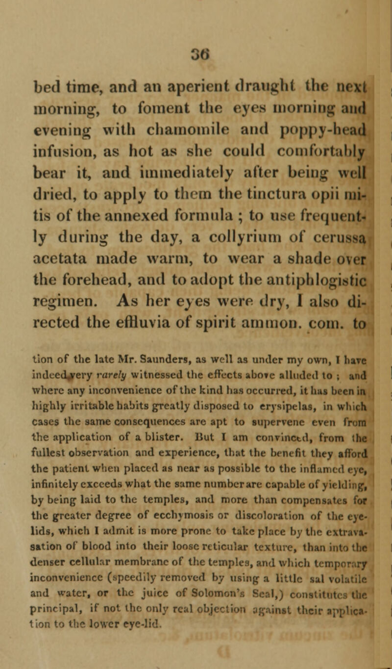 bed time, and an aperient draught the next morning, to foment the eyes morning and evening with chamomile and poppy-head infusion, as hot as she could comfortably bear it, and immediately after being well dried, to apply to them the tinctura opii ini- tis of the annexed formula ; to use frequent- ly during the day, a collyrium of cerussa acetata made warm, to wear a shade over the forehead, and to adopt the antiphlogistic regimen. As her eyes were dry, 1 also di- rected the effluvia of spirit amnion, com. to tion of the late Mr. Saunders, as well as under my own, I bare indeed^rery rarely witnessed the effects abo?c alluded to ; and where any inconvenience of the kind has occurred, it has been in highly irritable habits greatly disposed to erysipelas, in which cases the same consequences are apt to supervene even from the application of a blister. But I am convinctd, from the fullest observation and experience, that the benefit they afford the patient when placed as near as possible to the inflamed eye, infinitely exceeds what the same number are capable of yielding, by being laid to the temples, and more than compensates for the greater degree of ecchymosis or discoloration of the eye- lids, which I admit is more prone to take place by the extrava- sation of blood into their loose reticular texture, than into the denser cellular membrane of the temples, and which temporary inconvenience (speedily removed by using a little sal volatile and water, or the juice of Solomon's Seal,) constitutes the principal, if not the only real objection against their applica- tion to the lower eye-lid.