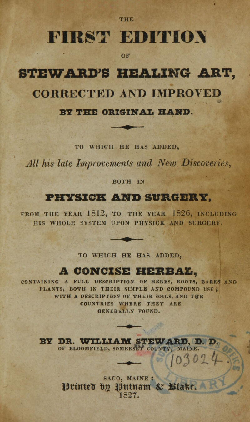 THE FIRST EDITION OF STEWARD'S HEALING ART, CORRECTED AND IMPROVED BY THE ORIGINAL HAND. TO WHICH HE HAS ADDED, All his late Improvements and New Discoveries, BOTH IN FZTCSXCK AND SURGERY, FROM THE YEAR 1812, TO THE YEAR 1826, INCLUDING HIS WHOLE SYSTEM UPON PHYSICK AND SURGERY. TO WHICH HE HAS ADDED, A CONCISE HERBAL, CONTAINING A FULL DESCRIPTION OF HERBS, ROOTS, BARKS AND PLANTS, BOTH IN THEIR SIMPLE AND COMPOUND USE; WITH A DESCRIPTION OF THEIR SOILS, AND THE COUNTRIES WHERE THEY ARE GENERALLY FOUND. BY DR. WILLIAM STEWARD, D. D. OF BLOOMF1ELD, SOMERSET COUNTY, MAINE. 10301/1-: SACO, MAINE : ^rintrtf fc» Putnam # ISIafce. 1827.