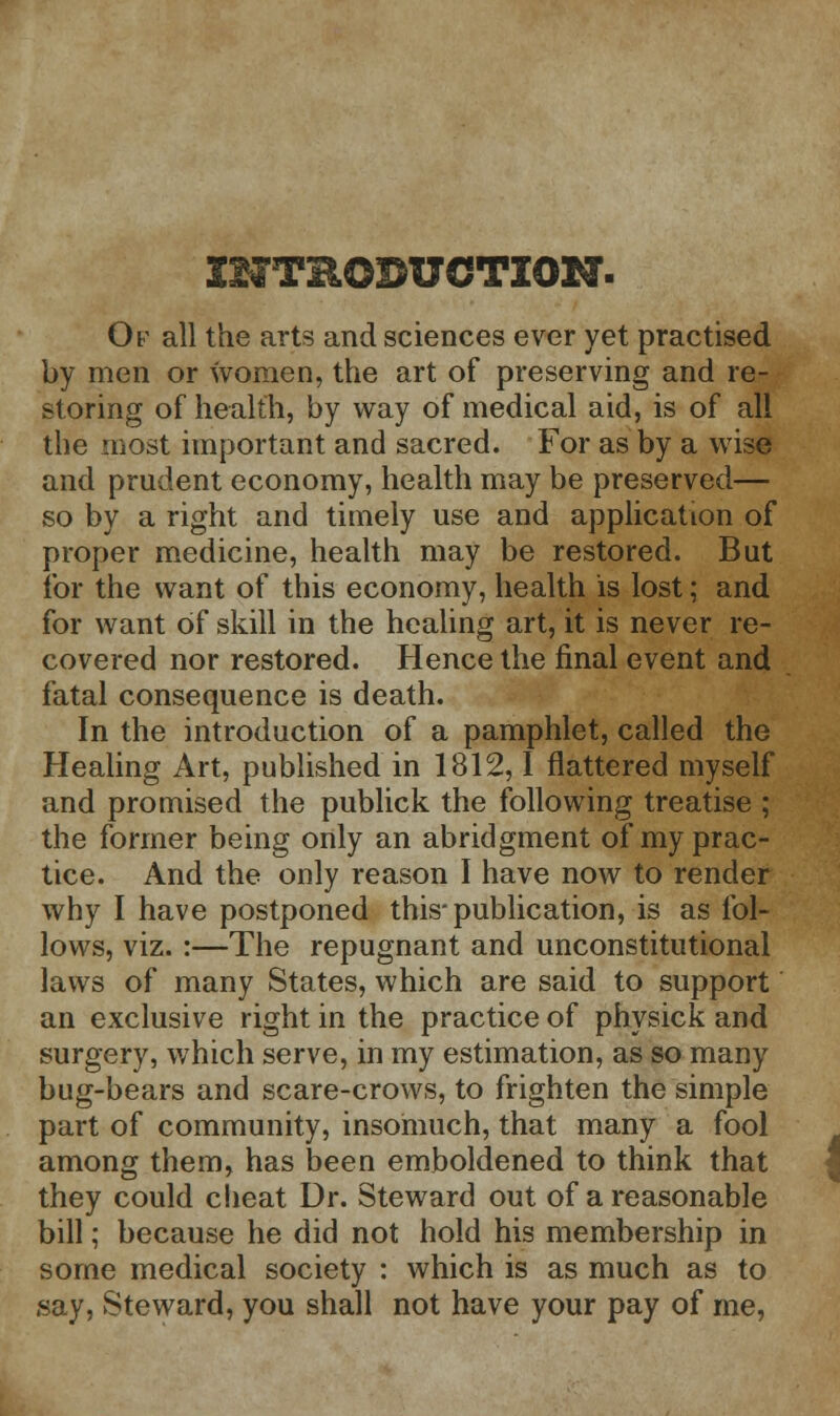 Of all the arts and sciences ever yet practised by men or women, the art of preserving and re- storing of health, by way of medical aid, is of all the most important and sacred. For as by a wise and prudent economy, health may be preserved— so by a right and timely use and application of proper medicine, health may be restored. But for the want of this economy, health is lost; and for want of skill in the healing art, it is never re- covered nor restored. Hence the final event and fatal consequence is death. In the introduction of a pamphlet, called the Healing Art, published in 1812,1 flattered myself and promised the publick the following treatise ; the former being only an abridgment of my prac- tice. And the only reason I have now to render why I have postponed this* publication, is as fol- lows, viz. :—The repugnant and unconstitutional laws of many States, which are said to support an exclusive right in the practice of physick and surgery, which serve, in my estimation, as so many bug-bears and scare-crows, to frighten the simple part of community, insomuch, that many a fool among them, has been emboldened to think that they could cheat Dr. Steward out of a reasonable bill; because he did not hold his membership in some medical society : which is as much as to say, Steward, you shall not have your pay of me,