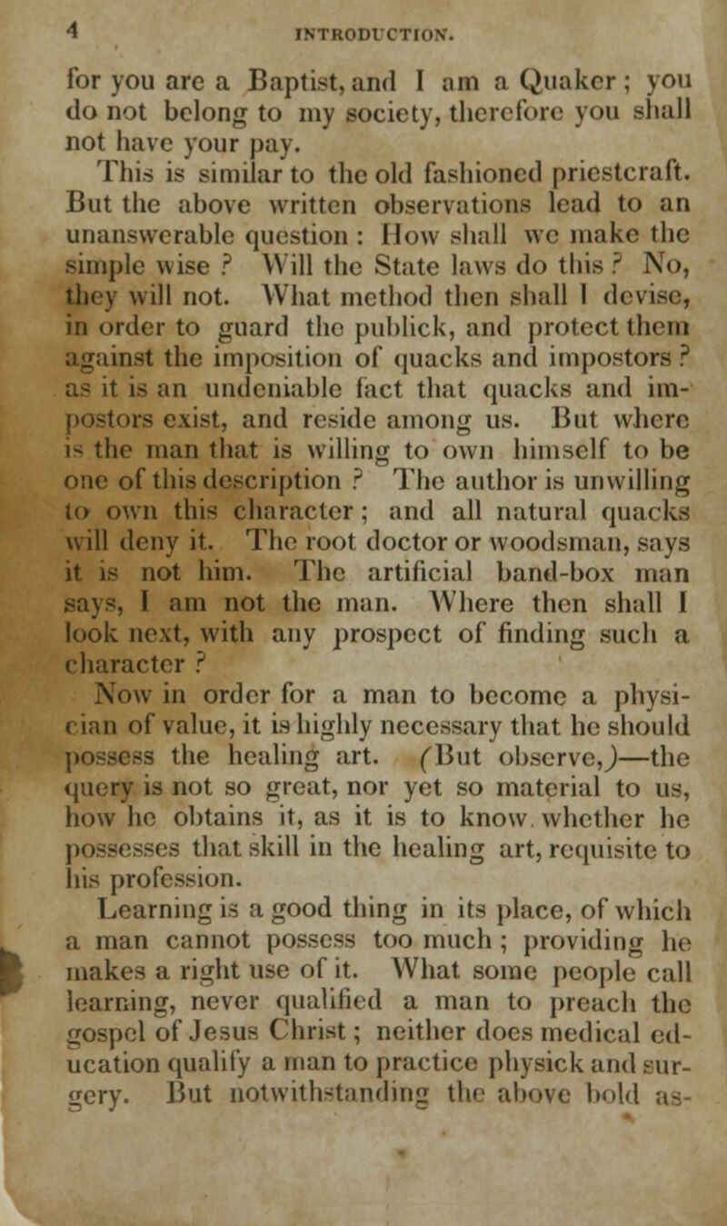for you are a Baptist, and I am a Quaker ; you do not belong to my society, therefore you shall not have your pay. This is similar to the old fashioned priestcraft. But the above written observations lead to an unanswerable question : How shall we make the simple wise ? Will the State laws do this ? No, they will not. What method then shall 1 devise, in order to guard the publick, and protect them against the imposition of quacks and impostors ? as it is an undeniable fact that quacks and im- postors exist, and reside among us. But where i< the man that is willing to own himself to be one of this description ? The author is unwilling to own this character; and all natural quacks will deny it. The root doctor or woodsman, says it is not him. The artificial band-box man says, I am not the man. Where then shall I look next, with any prospect of finding such a character ? Now in order for a man to become a physi- cian of value, it is highly necessary that he should possess the healing art. (But obscrvcj—the query is not so great, nor yet so material to us, how he obtains it, as it is to know, whether he possesses that skill in the healing art, requisite to his profession. Learning is a good thing in its place, of which a man cannot possess too much ; providing he makes a right use of it. What some people call learning, never qualified a man to preach the gospel of Jesus Christ; neither does medical ed- ucation qualify a man to practice physick and sur- gery. But notwithstanding the above bold